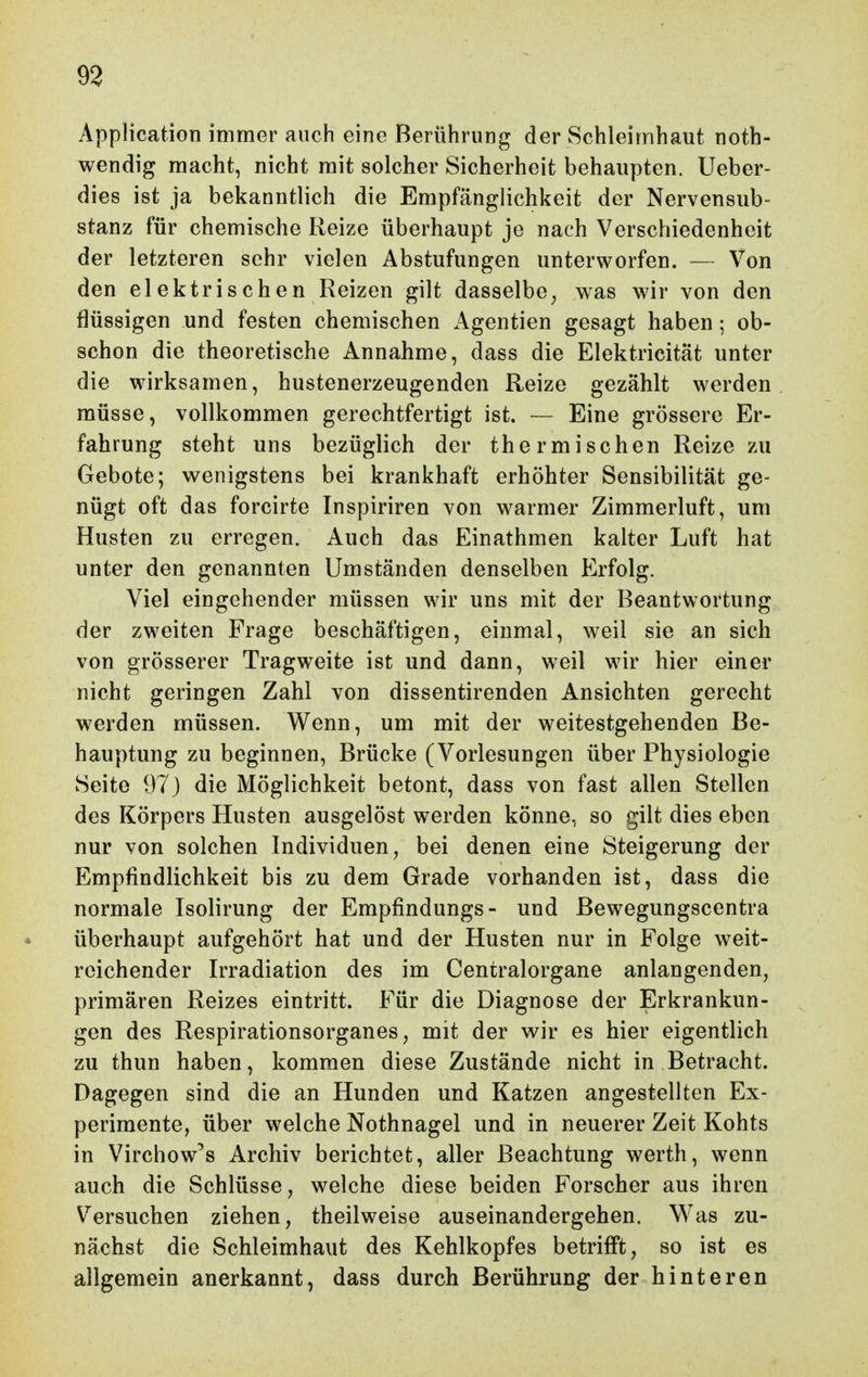 Application immer auch eine Berührung der Schleimhaut noth- wendig macht, nicht mit solcher Sicherheit behaupten. Ueber- dies ist ja bekanntlich die Empfänglichkeit der Nervensub- stanz für chemische Reize überhaupt je nach Verschiedenheit der letzteren sehr vielen Abstufungen unterworfen. -- Von den elektrischen Reizen gilt dasselbe^ was wir von den flüssigen und festen chemischen Agentien gesagt haben; ob- schon die theoretische Annahme, dass die Elektricitat unter die wirksamen, hustenerzeugenden Reize gezählt werden müsse, vollkommen gerechtfertigt ist. — Eine grössere Er- fahrung steht uns bezüglich der thermischen Reize zu Gebote; wenigstens bei krankhaft erhöhter Sensibilität ge- nügt oft das forcirte Inspiriren von warmer Zimmerluft, um Husten zu erregen. Auch das Einathmen kalter Luft hat unter den genannten Umständen denselben Erfolg. Viel eingehender müssen wir uns mit der Beantwortung der zweiten Frage beschäftigen, einmal, weil sie an sich von grösserer Tragweite ist und dann, weil wir hier einer nicht geringen Zahl von dissentirenden Ansichten gerecht werden müssen. Wenn, um mit der weitestgehenden Be- hauptung zu beginnen, Brücke (Vorlesungen über Physiologie Seite 97 ) die Möglichkeit betont, dass von fast allen Stellen des Körpers Husten ausgelöst werden könne, so gilt dies eben nur von solchen Individuen, bei denen eine Steigerung der Empfindlichkeit bis zu dem Grade vorhanden ist, dass die normale Isolirung der Empfindungs- und ßewegungscentra überhaupt aufgehört hat und der Husten nur in Folge weit- reichender Irradiation des im Centraiorgane anlangenden, primären Reizes eintritt. Für die Diagnose der Erkrankun- gen des Respirationsorganes, mit der wir es hier eigentlich zu thun haben, kommen diese Zustände nicht in Betracht. Dagegen sind die an Hunden und Katzen angestellten Ex- perimente, über welche Nothnagel und in neuerer Zeit Kohts in Virchow^s Archiv berichtet, aller Beachtung werth, wenn auch die Schlüsse, welche diese beiden Forscher aus ihren Versuchen ziehen, theilweise auseinandergehen. Was zu- nächst die Schleimhaut des Kehlkopfes betrifft, so ist es allgemein anerkannt, dass durch Berührung der hinteren