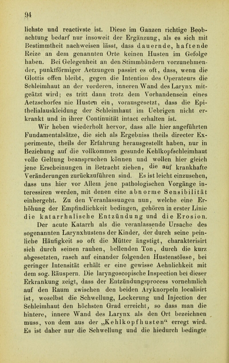 lichste und reactivste ist. Diese im Ganzen richtige Beob- achtung bedarf nur insoweit der Ergänzung, als es sich mit Bestimmtheit nachweisen lässt, dass dauernde, haftende Reize an dem genannten Orte keinen Husten im Gefolge haben. Bei Gelegenheit an den Stimmbändern vorzunehmen- der, punktförmiger Aetzungen passirt es oft, dass, wenn die Glottis offen bleibt, gegen die Intention des Operateurs die Schleimhaut an der vorderen, inneren Wand des Larynx mit- geätzt wird; es tritt dann trotz dem Vorhandensein eines Aetzschorfes nie Husten ein, vorausgesetzt, dass die Epi- thelialauskleidung der Schleimhaut im üebrigen nicht er- krankt und in ihrer Continuität intact erhalten ist. Wir heben wiederholt hervor, dass alle hier angeführten Pundaraentalsätze, die sich als Ergebniss theils directer Ex- perimente, theils der Erfahrung herausgestellt haben, nur in Beziehung auf die vollkommen gesunde Kehlkopfschleimhaut volle Geltung beanspruchen können und wollen hier gleich jene Erscheinungen in Betracht ziehen, die auf krankhafte Veränderungen zurückzuführen sind. Es ist leicht einzusehen, dass uns hier vor Allem jene pathologischen Vorgänge in- teressiren werden, mit denen eine abnorme Sensibilität einhergeht. Zu den Veranlassungen nun, welche eine Er- höhung der Empfindlichkeit bedingen, gehören in erster Linie die katarrhalische Entzündu ng und die Erosion. Der acute Katarrh als die veranlassende Ursache des sogenannten Larynxhustens der Kinder, der durch seine pein- liche Häufigkeit so oft die Mütter ängstigt, charakterisirt sich durch seinen rauhen, bellenden Ton, durch die kurz abgesetzten, rasch auf einander folgenden Hustenstösse, bei geringer Intensität erhält er eine gewisse Aehnlichkeit mit dem sog. Räuspern. Die laryngoscopische Inspection bei dieser Erkrankung zeigt, dass der Eutzündungsprocess vornehmlich auf den Raum zwischen den beiden Aryknorpeln localisirt ist, woselbst die Schwellung, Lockerung und Injection der Schleimhaut den höchsten Grad erreicht, so dass man die hintere, innere Wand des Larynx als den Ort bezeichnen muss, von dem aus der „Kehlkopf h usten^' erregt wird. Es ist daher nur die Schwellung und die hiedurch bedingte