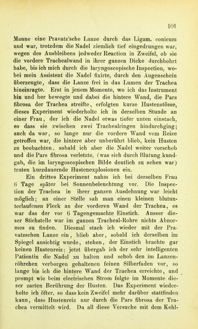 Manne eine Pravatz'sche Lanze durch das Ligam. conicum und war, trotzdem die Nadel ziemlich tief eingedrungen war, wegen des Ausbleibens jedweder Reaction in Zweifel, ob sie die vordere Trachealwand in ihrer ganzen Dicke durchbohrt habe, bis ich mich durch die laryngoscopische Inspection, wo- bei mein Assistent die Nadel fixirte, durch den Augenschein überzeugte, dass die Lanze frei in das Lumen der Trachea hineinragte. Erst in jenem Momente, wo ich das Instrument hin und her bewegte und dabei die hintere Wand, die Pars fibrosa der Trachea streifte, erfolgten kurze Hustenstösse, dieses Experiment wiederholte ich in derselben Stunde an einer Frau, der ich die Nadel etwas tiefer unten einstach, so dass sie zwischen zwei Tracheairingen hindurchging; auch da war, so lange nur die vordere Wand vom Reize getroffen war, die hintere aber unberührt blieb, kein Husten zu beobachten, sobald ich aber die Nadel weiter vorschob und die Pars fibrosa verletzte, fwas sich durch Blutung.kund- gab, die im laryngoscopischen Bilde deutlich zu sehen war) traten kurzdauernde Hustenexplosionen ein. Ein drittes Experiment nahm ich bei derselben Frau 6 Tage später bei Sonnenbeleuchtung vor. Die Inspec- tion der Trachea in ihrer ganzen Ausdehnung war leicht möglich; an einer Stelle sah man einen kleinen blutun- terlaufenen Fleck an der vorderen Wand der Trachea, es war das der vor 6 Tagengemachte Einstich. Ausser die- ser Stichstelle war im ganzen Tracheal-Rohre nichts Abnor- mes zu finden. Diesmal stach ich wieder mit der Pra- vatzschen Lanze ein, blieb aber, sobald ich derselben im Spiegel ansichtig wurde, stehen, der Einstich brachte gar keinen Hustenreiz; jetzt übergab ich der sehr intelligenten Patientin die Nadel zu halten und schob den im Lanzen- röhrchen verborgen gehaltenen feinen Silberfaden vor, so lange bis ich die hintere Wand der Trachea erreichte, und prompt wie beim electrischen Strom folgte im Momente die- ser zarten Berührung der Husten. Das Experiment wieder- holte ich öfter, so dass kein Zweifel mehr darüber stattfinden kann, dass Hustenreiz nur durch die Pars fibrosa der Tra- chea vermittelt wird. Da all diese Versuche mit dem Kehl-