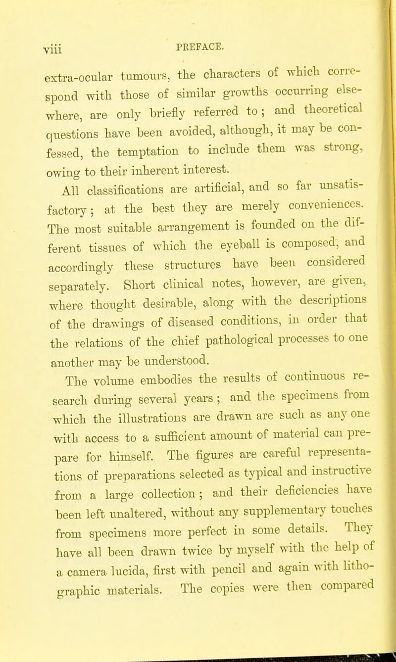 Yiii PEEFACE. extra-ocular tumours, tlie cliaracters of whicli corre- spond with those of similar growths occun-ing else- where, are only briefly referred to; and theoretical questions have been avoided, although, it may be con- fessed, the temptation to include them was strong, owing to their inherent interest. All classifications are artificial, and so far unsatis- factory; at the best they are merely conveniences. The most suitable arrangement is founded on the dif- ferent tissues of which the eyeball is composed, and accordingly these structures have been considered separately. Short clinical notes, however, are given, where thought desirable, along with the descriptions of the drawings of diseased conditions, in order that the relations of the chief pathological processes to one another may be understood. The volume embodies the results of continuous re- search dm-ing several years ; and the specimens from which the illustrations are drawn are such as any one with access to a sufficient amount of material can pre- pare for himself. The figures are careful representa- tions of preparations selected as typical and instructive from a large collection; and their deficiencies have been left unaltered, without any supplementary touches from specimens more perfect in some details. They have all been drawn twice by myself with the help of a camera lucida, first with pencil and again with litho- graphic materials. The copies were then compared