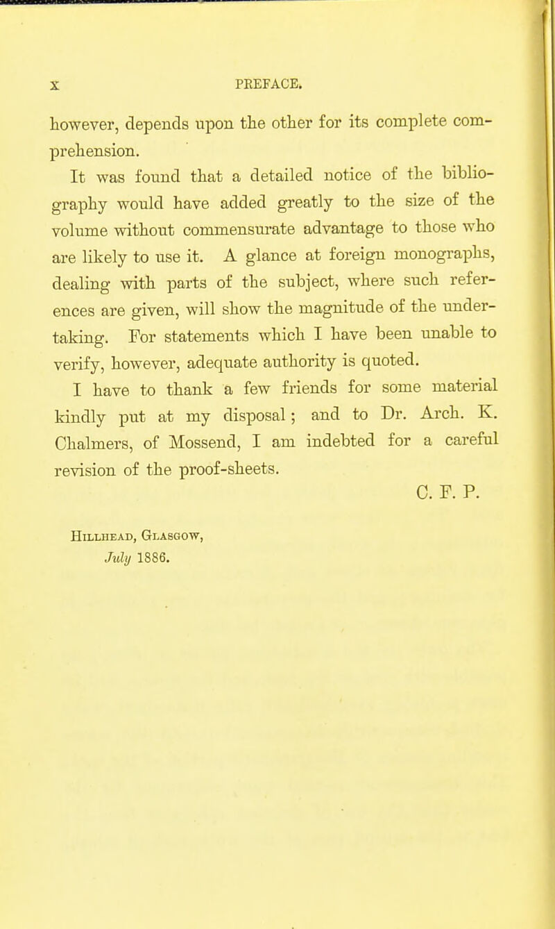 however, clepencls upon the other for its complete com- prehension. It was found that a detailed notice of the biblio- graphy would have added greatly to the size of the volume without commensm-ate advantage to those who are likely to use it. A glance at foreign monograi^hs, dealing with parts of the subject, where such refer- ences are given, will show the magnitude of the under- taking. For statements which I have been unable to verify, however, adequate authority is quoted. I have to thank a few friends for some material kindly put at my disposal; and to Dr. Arch. K. Chalmers, of Mossend, I am indebted for a careful revision of the proof-sheets. C. F. P. HiLLHEAD, Glasgow, Juhj 1886.