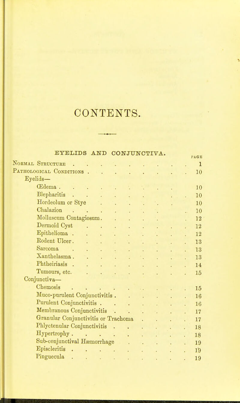 CONTENTS. EYELIDS AND CONJUlfCTIVA. PAGE NoEMAL Structure 1 Pathological Conditions 10 Eyelids— CEdema 10 Blepharitis . . 10 Hordeolum or Stye 10 Chalazion ....... .10 Molluscum Contagiosum .12 Dermoid Cyst 12 Epithelioma . .12 Eodent Ulcer 13 Sarcoma 13 Xanthelasma . . .13 Phtheiriasis 14 Tumours, etc. 15 Conjunctiva— Chemosis 15 Muco-purulent Conjunctivitis 16 Purulent Conjunctivitis 16 Membranous Conjunctivitis 17 Granular Conjunctivitis or Trachoma .... 17 Phlyctenular Conjunctivitis 18 Hypertrophy 18 Sub-conjunctival Haemorrhage 19 Episcleritis IS Pinguecula