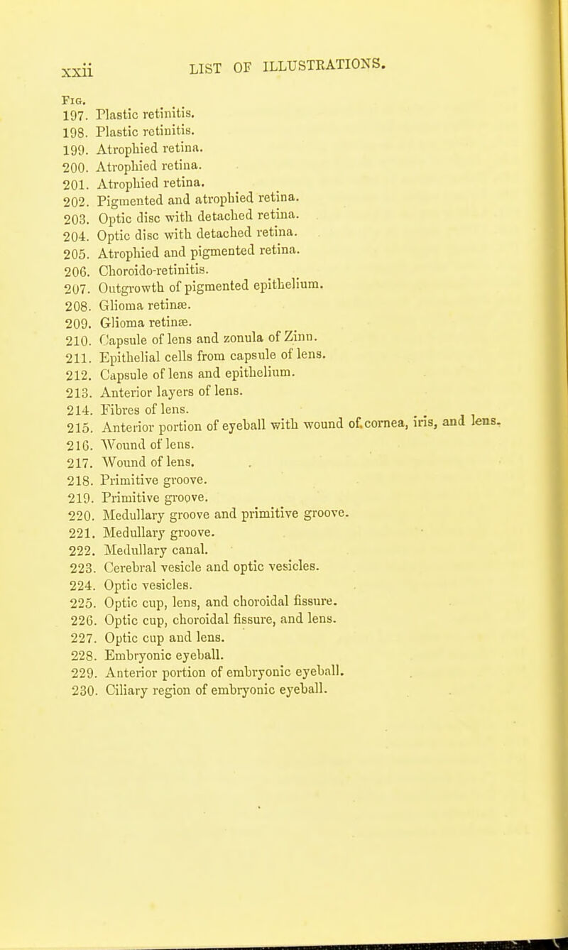 Fig. 197. Plastic retinitis. 198. Plastic retinitis. 199. Atrophied retina. 200. Atrophied retina. 201. Atrophied retina. 202. Pigmented and atrophied retina. 203. Optic disc with detached retina. 204. Optic disc with detached retina. 205. Atrophied and pigmented retina. 206. Choroido-retinitis. 207. Outgi-owth of pigmented epithelium. 208. Ghoma retin£e. 209. Glioma retinte. 210. riapsule of lens and zonula of Zinn. 211. Epithelial cells from capsule of lens. 212. Capsule of lens and epithelium. 213. Anterior layers of lens. 214. Fibres of lens. 215. Anterior portion of eyeball with wound otcornea, iris, and 216. Wound of lens. 217. Wound of lens. 218. Primitive groove. 219. Primitive gi-oove. 220. IMedullary groove and primitive groove. 221. Medullary groove. 222. Medullary canal. 223. Cerebral vesicle and optic vesicles. 224. Optic vesicles. 225. Optic cup, lens, and choroidal fissure. 226. Optic cup, choroidal fissure, and lens. 227. Optic cup and lens. 228. Embryonic eyeball. 229. Anterior portion of embryonic eyeball. 230. Ciliary region of embiyonic eyeball.