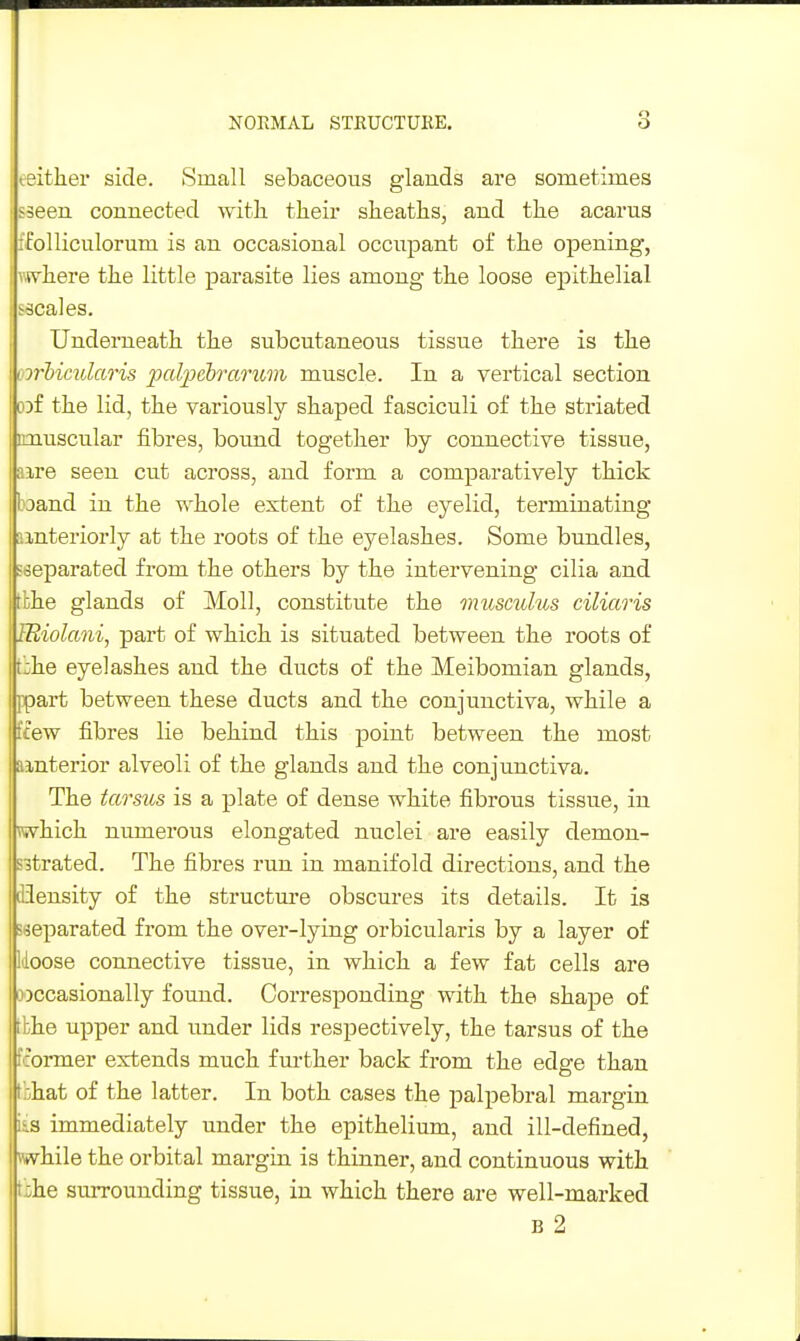 eeither side. Small sebaceous glands are sometimes sseen connected with their sheaths, and the acarus rPolliciilorum is an occasional occupant of the opening, ivhere the little parasite lies among the loose epithelial -scales. Underneath the subcutaneous tissue there is the I whimlaris palpehrarimi muscle. In a vertical section cof the lid, the variously shaped fasciculi of the striated imuscular fibres, bound together by connective tissue, aire seen cut across, and form a comparatively thick boand in the whole extent of the eyelid, terminating ainteriorly at the roots of the eyelashes. Some bundles, 'separated from the others by the intervening cilia and tbhe glands of Moll, constitute the muscuhis ciliaris IRiolani, part of which is situated between the roots of bhe eyelashes and the ducts of the Meibomian glands, ppart between these ducts and the conjunctiva, while a ffew fibres lie behind this point between the most amterior alveoli of the glands and the conjunctiva. The tarsus is a plate of dense white fibrous tissue, in which numerous elongated nuclei are easily demon- sitrated. The fibres run in manifold directions, and the flensity of the structm-e obscures its details. It is seeparated from the over-lying orbicularis by a layer of Moose connective tissue, in which a few fat cells are wccasionally found. Corresponding with the shape of tbhe upper and under lids respectively, the tarsus of the fcormer extends much further back from the edge than tbhat of the latter. In both cases the palpebral margin iis immediately under the epithelium, and ill-defined, while the orbital margin is thinner, and continuous with ti}he surrounding tissue, in which there are well-marked B 2