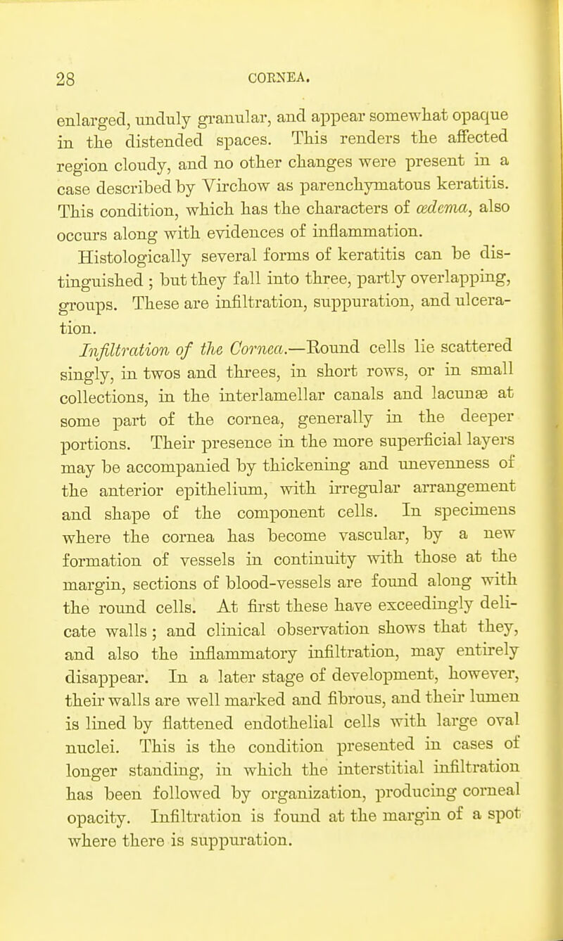 enlarged, unduly granular, and appear somewliat opaque in tlie distended spaces. Tliis renders the affected region cloudy, and no otlier changes were present in a case described by Vircliow as parenchymatous keratitis. This condition, which has the characters of cedevia, also occurs along with evidences of inflammation. Histologically several forms of keratitis can be dis- tinguished ; but they fall into three, partly overlapping, groups. These are infiltration, suppuration, and ulcera- tion. Infiltration of the Come«.—Bound cells lie scattered singly, in twos and threes, in short rows, or in small collections, in the interlamellar canals and lacuna at some part of the cornea, generally in the deeper portions. Their presence in the more superficial layers may be accompanied by thickening and unevenness of the anterior epithelium, with irregular arrangement and shape of the component cells. In specimens where the cornea has become vascular, by a new formation of vessels in continuity with those at the margin, sections of blood-vessels are found along with the round cells. At first these have exceedingly deli- cate walls; and clinical observation shows that they, and also the inflammatory infiltration, may entirely disappear. In a later stage of development, however, their walls are well marked and fibrous, and theii lumen is lined by flattened endothelial cells with large oval nuclei. This is the condition presented in cases of longer standing, in which the interstitial infiltration has been followed by organization, producing corneal opacity. Infiltration is found at the margin of a spot where there is suppuration.