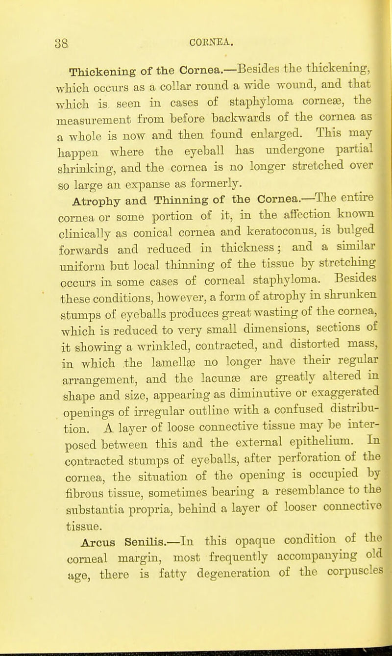 Thickening of the Cornea,—Besides the thickenings which occurs as a collar round a wide wound, and that which is seen in cases of staphyloma comese, the measurement from before backwards of the cornea as a whole is now and then found enlarged. This may- happen where the eyeball has undergone partial shrinking, and the cornea is no longer stretched over so large an expanse as formerly. Atrophy and Thinning of the Cornea.—The entire cornea or some portion of it, in the affection known clinically as conical cornea and keratoconus, is bulged forwards and reduced in thickness; and a similar uniform but local thinning of the tissue by stretching occurs in some cases of corneal staphyloma. Besides these conditions, however, a form of atrophy in shrunken stumps of eyeballs produces great wasting of the cornea, which is reduced to very small dimensions, sections of it showing a wrinkled, contracted, and distorted mass, in which the lamellae no longer have their regular arrangement, and the lacmias are greatly altered m shape and size, appearing as diminutive or exaggerated openings of irregular outline with a confused distribu- tion. A layer of loose connective tissue may be inter- posed between this and the ex-ternal epithelium. In contracted stumps of eyeballs, after perforation of the cornea, the situation of the opening is occupied by fibrous tissue, sometimes bearing a resemblance to the substantia propria, behind a layer of looser connective tissue. Arcus Senilis.—In this opaque condition of the corneal margin, most frequently accompanying old age, there is fatty degeneration of the corpuscles