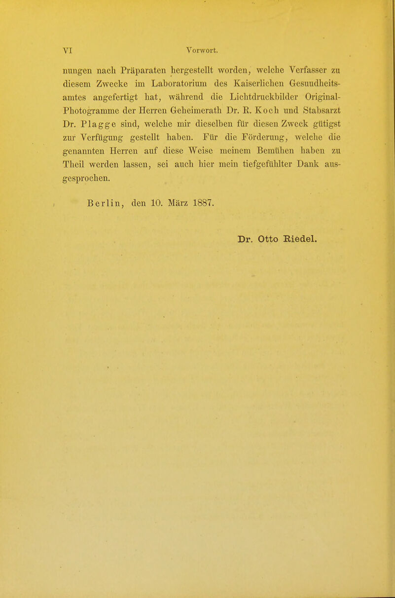 nungen nach Präparaten hergestellt worden, welche Verfasser zu diesem Zwecke im Laboratorium des Kaiserlichen Gesuudheits- amtes angefertigt hat, während die Lichtdruckbilder Original- Photogramme der Herren Geheimerath Dr. R. Koch und Stabsarzt Dr. Plagge sind, welche mir dieselben für diesen Zweck gütigst zur Verfügung gestellt haben. Für die Förderung, welche die genannten Herren auf diese Weise meinem Bemühen haben zu Theil werden lassen, sei auch hier mein tiefgefühlter Dank aus- gesprochen. Berlin, den 10. März 1887. Dr. Otto Riedel.