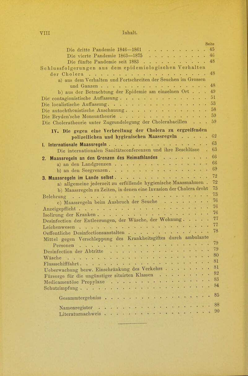 Seite Die dritte Pandemie 1846—1861 45 Die vierte Pandemie 1863—1875 4G Die fünfte Pandemie seit 1883 48 Schlussfolgerungen aus dem epidemiologischen Verhalten der Cholera 48 a) aus dem Verhalten und Fortschreiten der Seuchen im Grossen und Ganzen 48 b) aus der Betrachtung der Epidemie am einzelnen Ort ... 49 Die- contagionistische Auffassung 51 Die localistische Auffassung 53 Die autochthonistische Anschauung 58 Die Bryden'sche Monsuntheorie 59 Die Choleratheorie unter Zugrundelegung der Cholerabacillen ... 59 IV. Die gegen eine Verbreitung der Cholera zu ergreifendeu polizeiliclieu und hygienisclieu Maassregelu 62 1. Internationale Maassregeln 63 Die internationalen Sanitätsconferenzen und ihre Beschlüsse . 63 2. Maassregeln an den Grenzen des Heimathlandes 66 a) an den Landgrenzen 66 b) an den Seegrenzen 69 3. Maassregeln im Lande selbst ^2 a) allgemeine jederzeit zu erfüllende hygienische Maassnahmen . 72 b) Maassregeln zu Zeiten, in denen eine Invasion der Cholera droht 73 73 Belehrung c) Maassregeln beim Ausbruch der Seuche ^6 76 Anzeigepflicht Isolii-ung der Kranken ''^ Desinfection der Entleerungen, der W^äsche, der Wohnung 77 77 Leichenwesen Oeffentliche Desinfectionsanstalten • ... 78 Mittel gegen Verschleppung des Krankheitsgiftes durch ambulante Personen 79 Desinfection der Abtritte Wäsche Flussschifffahrt Ueberwachung bezw. Einschränkung des Verkehrs °1 Fürsorge für die ungünstiger situirten Klassen °^ Medicamentöse Propylaxe . Schutzimpfung Gesammtergebniss 88 Namenregister Literaturnachweis