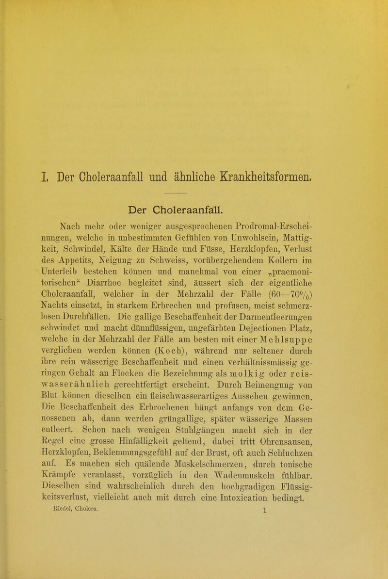 Der Choleraanfall. Nach mehr oder weniger ausgesprochenen Prodromal-Erschei- nungen, welche in unbestimmten Gefühlen von Unwohlsein, Mattig- keit, Schwindel, Kälte der Hände und Füsse, Herzklopfen, Verlust des Appetits, Neigung zu Schweiss, vorübergehendem Kollern im Unterleib bestehen können und manchmal von einer „praemoni- torischen Diarrhoe begleitet sind, äussert sich der eigentliche Choleraanfall, welcher in der Mehi-zahl der Fälle (60—70%) Nachts einsetzt, in starkem Erbrechen und profusen, meist schmerz- losen Durchfällen. Die gallige Beschaffenheit der Darmentleerungen schwindet und macht dünnflüssigen, ungefärbten Dejectionen Platz, welche in der Mehi-zahl der Fälle am besten mit einer Mehlsuppe verglichen werden können (Koch), während nur seltener durch ihre rein wässerige Beschaffenheit und einen verhältnissmässig ge- ringen Gehalt an Flocken die Bezeichnung als molkig oder reis- wasserähnlich gerechtfertigt erscheint. Durch Beimengung von Blut können dieselben ein fleischwasserartiges Aussehen gewinnen. Die Beschaifenheit des Erbrochenen hängt anfangs von dem Ge- nossenen ab, dann werden grüngallige, später wässerige Massen entleert. Schon nach wenigen Stuhlgängen macht sich in der Regel eine grosse Hinfälligkeit geltend, dabei tritt Ohrensausen, Herzklopfen, Beklemmungsgefühl auf der Brust, oft auch Schluchzen auf. Es machen sich quälende Muskelschmerzen, durch tonische Krämpfe veranlasst, vorzüglich in den Wadenmuskeln fühlbar. Dieselben sind wahrscheinlich durch den hochgradigen Flüssig- keitsverlust, vielleicht auch mit durch eine Intoxication bedingt. Eieile], Cholera. i