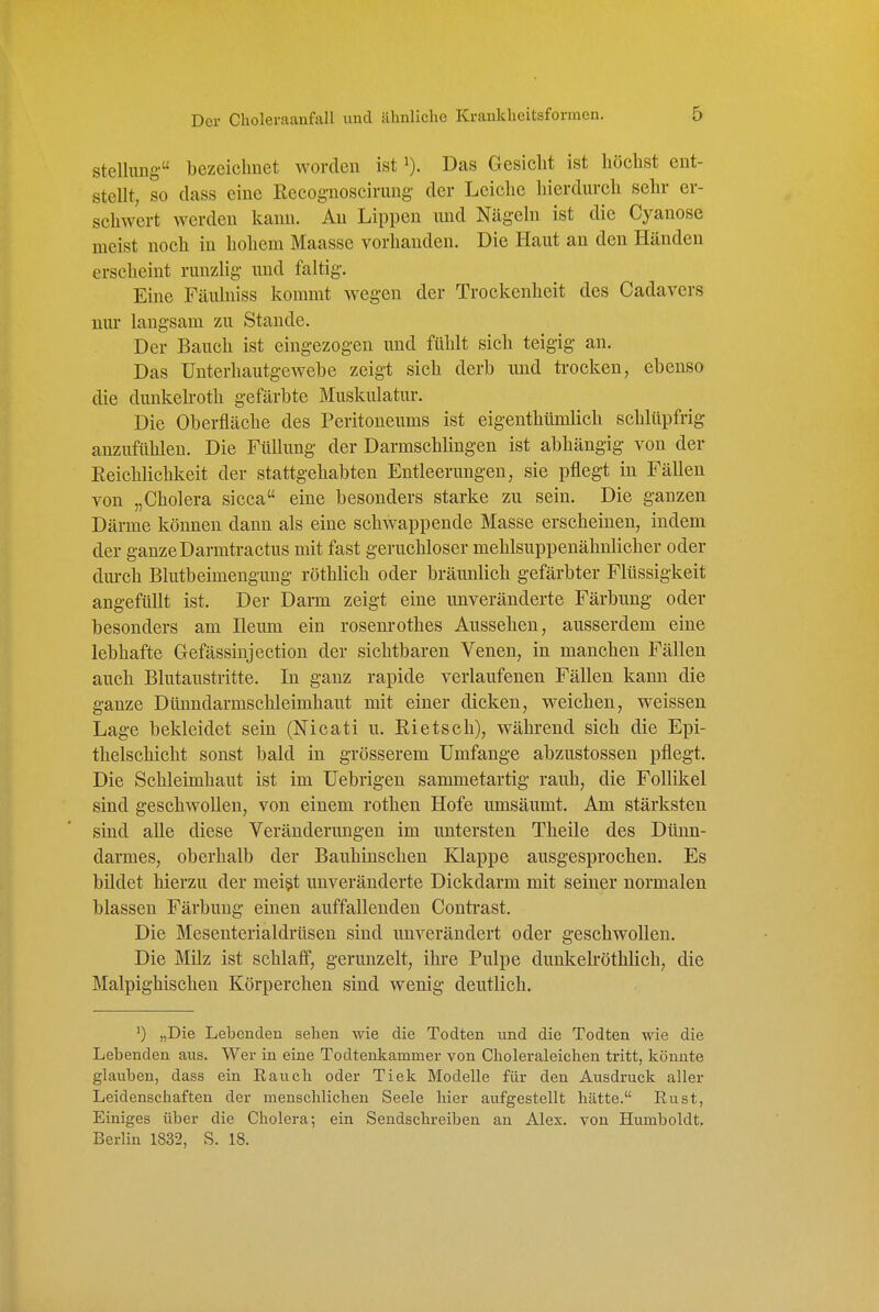 Stellung bezeichnet worden ist Das Gesiclit ist höchst ent- stellt, so dass eine Eecog-noscirung- der Leiche hierdurch sehr er- schwert werden kann. Au Lippen und Nägeln ist die Cyanose meist noch in hohem Maasse vorhanden. Die Haut an den Händen erscheint runzlig und faltig. Eine Fäulniss kommt wegen der Trockenheit des Cadavers nm- langsam zu Stande. Der Bauch ist eingezogen und fühlt sich teigig an. Das ünterhautgewehe zeigt sich derb und trocken, ebenso die dunkelroth gefärbte Muskulatur. Die Oberfläche des Peritoneums ist eigenthümlich schlüpfrig anzufühlen. Die Füllung der Darmschlingen ist abhängig von der Reichlichkeit der stattgehabten Entleerungen, sie pflegt in Fällen von „Cholera sicca eine besonders starke zu sein. Die ganzen Därme können dann als eine schwappende Masse erscheinen, indem der ganze Darmtractus mit fast geruchloser mehlsuppenähnlicher oder dm-ch Blutbeimengung röthlich oder brännlich gefärbter Flüssigkeit angefüllt ist. Der Darm zeigt eine unveränderte Färbung oder besonders am Ileum ein rosenrothes Aussehen, ausserdem eine lebhafte Gefässiujection der sichtbaren Venen, in manchen Fällen auch Blutaustritte. In ganz rapide verlaufenen Fällen kann die ganze Dünndarmschleimhaut mit einer dicken, weichen, weissen Lage bekleidet sein (Nicati u. Eietsch), während sich die Epi- thelschicht sonst bald in grösserem Umfange abzustossen pflegt. Die Schleimhaut ist im üebrigen sammetartig rauh, die Follikel sind geschwollen, von einem rothen Hofe umsäumt. Am stärksten sind alle diese Veränderimgen im untersten Theile des Dünn- darmes, oberhalb der Bauhinschen Klappe ausgesprochen. Es bildet hierzu der mei^t unveränderte Dickdarm mit seiner normalen blassen Färbung einen auffallenden Conti-ast. Die Mesenterialdrüsen sind unverändert oder geschwollen. Die Milz ist schlaff, gerunzelt, ihre Pulpe dunkelröthlich, die Malpighischen Körperchen sind wenig deutlich. ') „Die Lebenden sehen wie die Todten und die Todten wie die Lebenden aus. Wer in eine Todtenkammer von Choleraleichen tritt, könnte glauben, dass ein Eauch oder Tiek Modelle für den Ausdruck aller Leidenschaften der menschlichen Seele hier aufgestellt hätte. Eust, Einiges über die Cholera; ein Sendschreiben au Alex, von Humboldt, Berlin 1832, S. 18.