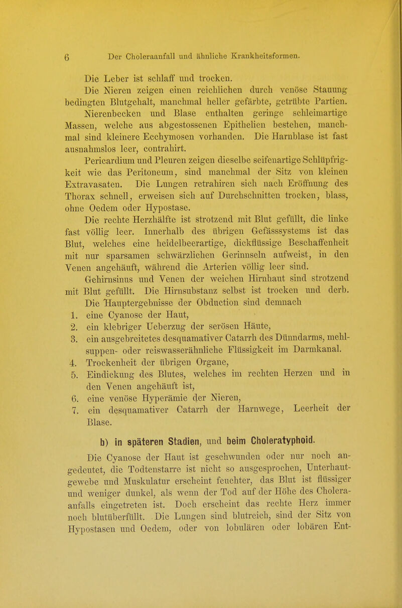 Die Leber ist schlaff und trocken. Die Nieren zeigen einen reichlichen durch venöse Stauung bedingten Blutgehalt, manchmal heller gefärbte, getrübte Partien. Nierenbecken und Blase enthalten geringe schleimartige Massen, welche aus abgestossenen Epithelien bestehen, manch- mal sind kleinere Ecchymosen vorhanden. Die Harnblase ist fast ausnahmslos leer, contrahirt. Pericardium und Pleuren zeigen dieselbe seifenartige Schlüpfrig- keit wie das Peritoneran, sind manchmal der Sitz von kleinen Extravasaten. Die Lungen retrahiren sich nach Eröffnung des Thorax schnell, erweisen sich auf Durchschnitten trocken, blass, ohne Oedem oder Hypostase. Die rechte Herzhälfte ist strotzend mit Blut gefüllt, die linke fast völlig leer. Innerhalb des übrigen Gefässsystems ist das Blut, welches eine heidelbeerartige, dickflüssige Beschaffenheit mit nur sparsamen schwärzlichen Gerinnseln aufweist, in den Venen angehäuft, während die Arterien völlig leer sind. Gehirnsinus und Venen der weichen Hirnhaut sind strotzend mit Blut gefüllt. Die Hirnsubstanz selbst ist trocken und derb. Die Hauptergebnisse der Obduction sind demnach 1. eine Cyanose der Haut, 2. ein klebriger Ueberzug der serösen Häute, 3. ein ausgebreitetes desquamativer Catarrh des Dünndarms, mehl- suppen- oder reiswasserähnliche Flüssigkeit im Darmkanal. 4. Trockenheit der übrigen Organe, 5. Eindickung des Blutes, welches im rechten Herzen und in den Venen angehäuft ist, 6. eine venöse Hyperämie der Nieren, 7. ein desquamativer Catarrh der Harnwege, Leerheit der Blase. b) in späteren Stadien, und beim Gholeratyphoid. Die Cyanose der Haut ist geschmmden oder nur noch an- gedeutet, die Todtenstarre ist nicht so ausgesprochen, Unterhaut- gewebe und Muskulatur erscheint feuchter, das Blut ist flüssiger und weniger dunkel, als wenn der Tod auf der Höhe des Cholera- anfalls eingetreten ist. Doch erscheint das rechte Herz immer noch blutüberfüllt. Die Lungen sind blutreich, sind der Sitz von Hypostasen und Oedem, oder von lobulären oder lobären Ent-