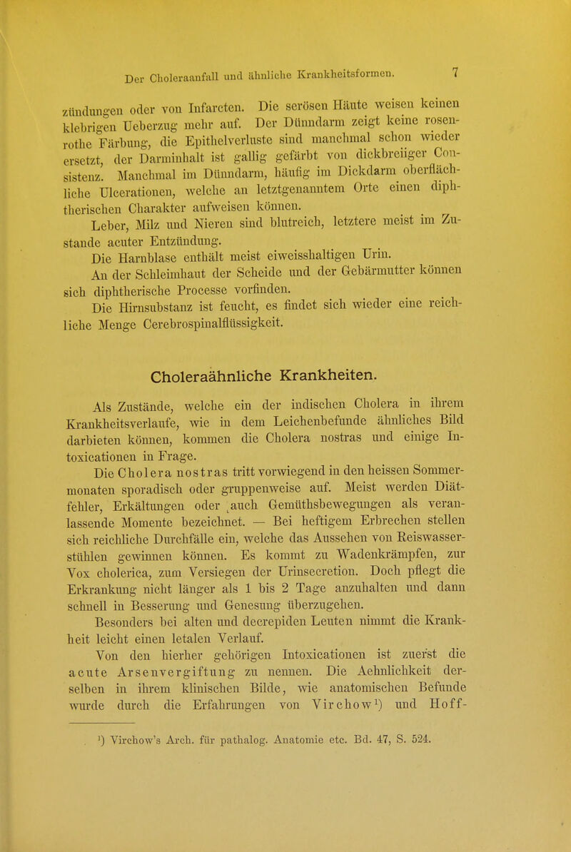 Zündungen oder von Infarcten. Die serösen Häute weisen keinen klebrigen Ueberzug mehr auf. Der Dünndarm zeigt keme rosen- rothe Färbung, die Epithelverluste sind manchmal schon wieder ersetzt, der Darminhalt ist gallig gefärbt von dickbreiiger Con- sistenz. Manchmal im Dünndarm, häufig im Dickdarm oberfläch- liche Ulcerationen, welche an letztgenanntem Orte einen diph- therischen Charakter aufweisen können. Leber, Milz und Nieren sind blutreich, letztere meist im Zu- stande acuter Entzündung. Die Harnblase enthält meist eiweisshaltigen Urin. An der Schleimhaut der Scheide und der Gebärmutter können sich diphtherische Processe vorfinden. Die Hirnsubstanz ist feucht, es findet sich wieder eine reich- liche Menge Cerebrospinalflüssigkeit. Choleraähnliche Krankheiten. Als Zustände, welche ein der indischen Cholera in ihrem Krankheitsverlaufe, wie in dem Leichenbefunde ähnliches Bild darbieten können, kommen die Cholera nostras und einige In- toxicationen in Frage. Die Cholera nostras tritt vorwiegend in den heissen Sommer- monaten sporadisch oder gruppenweise auf. Meist werden Diät- fehler, Erkältungen oder ^auch Gemüthsbewegungen als veran- lassende Momente bezeichnet. — Bei heftigem Erbrechen stellen sich reichliche Durchfälle ein, welche das Aussehen von Reiswasser- sttthlen gewinnen können. Es kommt zu Wadenkrämpfen, zur Vox cholerica, zum Versiegen der Urinsecretion. Doch pflegt die Erkrankung nicht länger als 1 bis 2 Tage anzuhalten und dann schnell in Besserung imd Genesung überzugehen. Besonders bei alten und decrepiden Leuten nimmt die Krank- heit leicht einen letalen Verlauf. Von den hierher gehörigen Intoxicationen ist zuerst die acute Arsenvergiftung zu nennen. Die Aehnlichkeit der- selben in ihrem klinischen Bilde, wie anatomischen Befunde wurde durch die Erfahrungen von Virchow^) und Hoff- 0 Virchow's Arch. für pathalog. Anatomie etc. Bd. 47, S. 524.