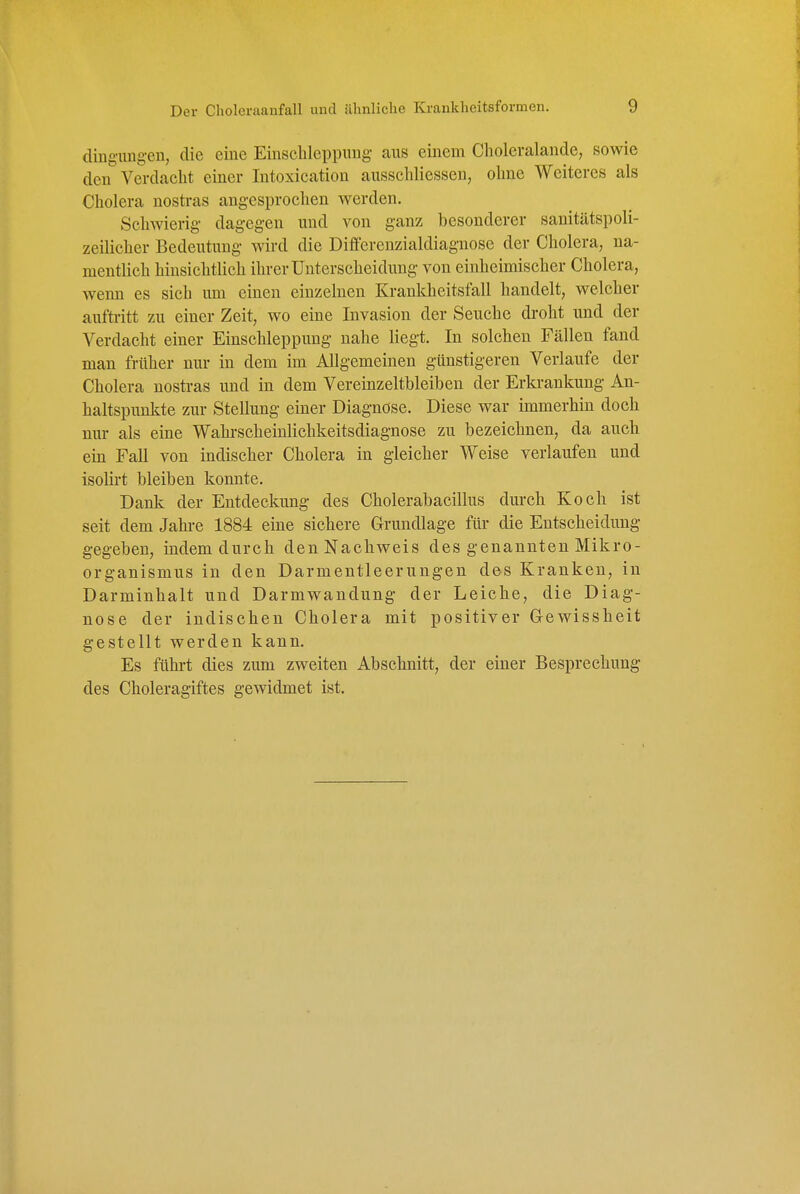 dinguugen, die eine Einscbleppuug aus einem Choleralande, sowie den Verdaclit einer Intoxication ausscliliessen, ohne Weiteres als Cholera nostras angesprochen werden. Schwierig- dagegen und von ganz besonderer sanitätspoli- zeilicher Bedeutung wird die Differenzialdiagnose der Cholera, na- mentlich hinsichtlich ihrer Unterscheidung von einheimischer Cholera, wenn es sich um einen einzelnen Krankheitsfall handelt, welcher auftritt zu einer Zeit, wo eine Invasion der Seuche droht und der Verdacht einer Einschleppung nahe liegt. In solchen Fällen fand man früher nur in dem im Allgemeinen günstigeren Verlaufe der Cholera nostras und in dem Vereinzeltbleiben der Erki-ankung An- haltspunkte zur Stellung einer Diagnose. Diese war immerhin doch nur als eine Wahrscheinlichkeitsdiagnose zu bezeichnen, da auch ein Fall von indischer Cholera in gleicher Weise verlaufen und isolirt bleiben konnte. Dank der Entdeckung des Cholerabacillus durch Koch ist seit dem Jahi-e 1884 eine sichere Grundlage füi- die Entscheidung gegeben, indem durch den Nachweis des genannten Mikro- organismus in den Darmentleerungen des Kranken, in Darminhalt und Darmwandung der Leiche, die Diag- nose der indischen Cholera mit positiver Gewissheit gestellt werden kann. Es führt dies zum zweiten Abschnitt, der einer Besprechung des Choleragiftes gewidmet ist.