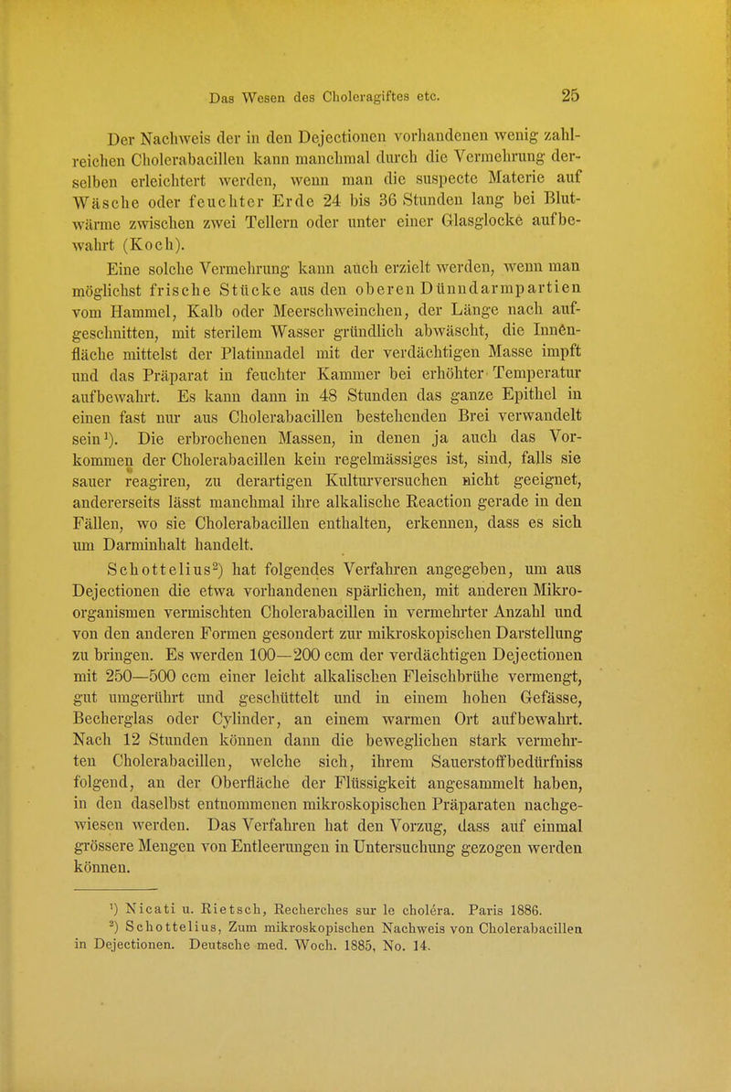 Der Nachweis der in den Dejectionen vorhandenen wenig- zahl- reichen Cholerabacillen kann manchmal durch die Vermehrung der- selben erleichtert werden, wenn man die suspectc Materie auf Wäsche oder feuchter Erde 24 bis 36 Stunden lang bei Blut- wärme zwischen zwei Tellern oder unter einer Glasglocke aufbe- wahrt (Koch). Eine solche Vermehrung kann auch erzielt werden, wenn man möglichst frische Stttcke aus den oberen Dünndarmpartien vom Hammel, Kalb oder Meerschweinchen, der Länge nach auf- geschnitten, mit sterilem Wasser gründlich abwäscht, die Innen- fläche mittelst der Platinnadel mit der verdächtigen Masse impft imd das Präparat in feuchter Kammer bei erhöhter Temperatur aufbewahrt. Es kann dann in 48 Stunden das ganze Epithel in einen fast nur aus Cholerabacillen bestehenden Brei verwandelt sein^). Die erbrochenen Massen, in denen ja auch das Vor- kommen der Cholerabacillen kein regelmässiges ist, sind, falls sie sauer reagiren, zu derartigen Kulturversuchen mcht geeignet, andererseits lässt manchmal ihre alkalische Reaction gerade in den Fällen, wo sie Cholerabacillen enthalten, erkennen, dass es sich um Darminhalt handelt. Schottelius^) hat folgendes Verfahren angegeben, um aus Dejectionen die etwa vorhandenen spärlichen, mit anderen Miki-o- organismen vermischten Cholerabacillen in vermehrter Anzahl und von den anderen Formen gesondert zur mikroskopischen Darstellung zu bringen. Es werden 100—200 ccm der verdächtigen Dejectionen mit 250—500 ccm einer leicht alkalischen Fleischbrühe vermengt, gut umgerührt und geschüttelt und in einem hohen Gefässe, Becherglas oder Cylinder, an einem warmen Ort aufbewahrt. Nach 12 Stunden können dann die beweglichen stark vermehr- ten Cholerabacillen, welche sich, ihrem Sauerstoff bedürfniss folgend, an der Oberfläche der Flüssigkeit angesammelt haben, in den daselbst entnommenen mikroskopischen Präparaten nachge- wiesen werden. Das Verfahren hat den Vorzug, dass auf einmal grössere Mengen von Entleerungen in Untersuchung gezogen werden können. ') Nicati u. Kietsch, Recherclies sur le Cholera. Paris 1886. -) Schottelius, Zum mikroskopischen Nachweis von Cholerabacillen in Dejectionen. Deutsche med. Woch. 1885, No. 14.