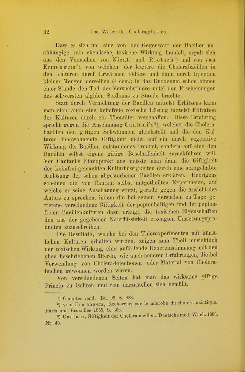 Dass es sich um eine von der Gegenwart der Bacillen un- abhängige rein chemische, toxische Wirkung handelt, ergab sich aus den Versuchen von Nicati und Rietsch') und von van Ermengem^), von welchen der letztere die Cholerabacillen in den Kulturen durch Erwärmen tödtete und dann durch Injection kleiner Mengen derselben (4 ccm.) in das Duodenum schon binnen einer Stunde den Tod der Versuchsthiere unter den Erscheinungen des schwersten algiden Stadiums zu Stande brachte. Statt durch Vernichtung der Bacillen mittelst Erhitzens kann man sich auch eine keimfreie toxische Lösung mittelst Filtration der Kulturen durch ein Thonfilter verschaffen. Diese Erfahrung spricht gegen die Anschauung Cantani's^), welcher die Cholera- bacillen den giftigen Schwämmen gleichstellt und die den Kul- turen innewohnende Giftigkeit nicht auf ein durch vegetative Wirkung, der Bacillen entstandenes Product, sondern auf eine den Bacillen selbst eigene giftige Beschaffenheit zurückführen will. Von Cantani's Standpunkt aus müsste man dann die Giftigkeit der keimfrei gemachten Kultm-flttssigkeiten durch eine stattgehabte Auflösung der schon abgestorbenen Bacillen erklären. Uebrigens scheinen die von Cantani selbst mitgetheilten Experimente, auf welche er seine Anschauung stützt, gerade gegen die Ansicht des Autors zu sprechen, indem die bei seinen Versuchen zu Tage ge- tretene verschiedene Giftigkeit der peptonhaltigen und der pepton- freien Bacillenkultm-en dazu drängt, die toxischen Eigenschaften den aus der gegebenen Nährflüssigkeit erzeugten ümsetzungspro- du<iten zuzuschreiben. Die Resultate, welche bei den Thierexperimenten mit künst- lichen Kulturen erhalten wurden, zeigen zum Theil hinsichtUch der toxischen Wirkung eine auffallende Uebereinstimmung mit den oben beschriebenen älteren, wie auch neueren Erfahrungen, die bei Verwendung von Choleradejectionen oder Material 'von Cholera- leichen gewonnen worden waren. Von verschiedenen Seiten hat man das wirksame giftige Princip zu isoliren und rein darzustellen sich bemüht. ') Comptes rend. Bd. 99, S. 928. 2) van Ermengem, Eecherclies sur le microbe du cWera asiatique. Paris und Bruxelles 1885, S. 366. 3) Cantani, Giftigkeit der Cholerabacillen. Deutsche med. Woch. 1886. Nr. 45.