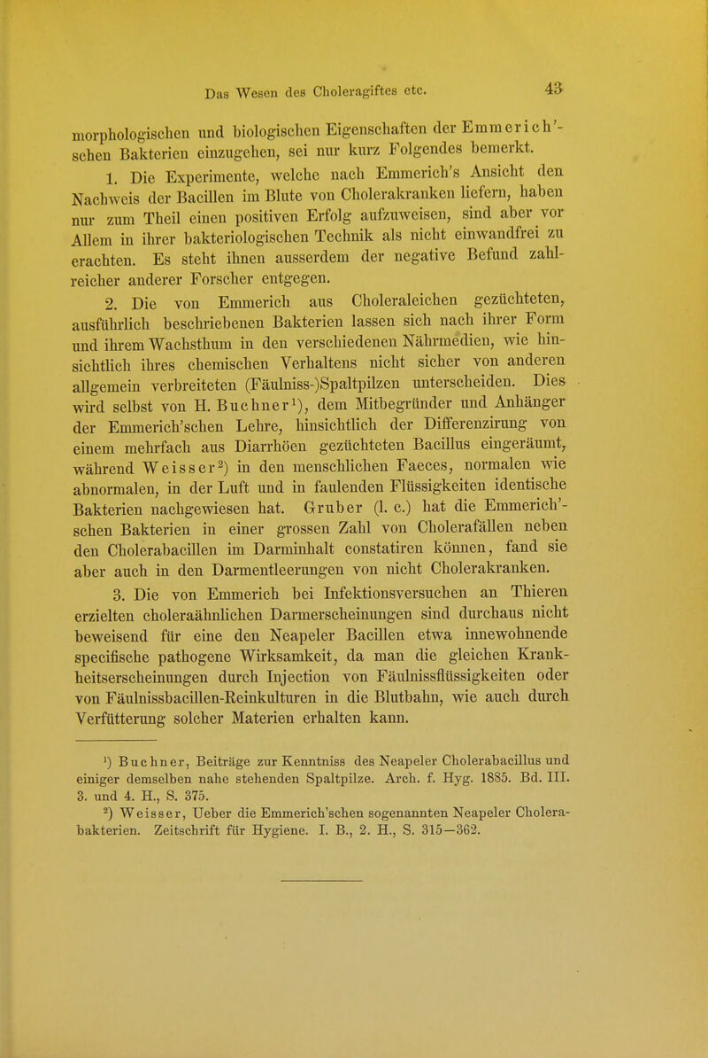 morphologischen und biologischen Eigenschaften der Emmerich'- schen Bakterien einzugehen, sei nur kurz Folgendes bemerkt. 1. Die Experimente, welche nach Emmerich's Ansicht den Nachweis der Bacillen im Blute von Cholerakranken liefern, haben nur zum Theil einen positiven Erfolg aufzuweisen, sind aber vor Allem in ihrer bakteriologischen Technik als nicht einwandfrei zu erachten. Es steht ihnen ausserdem der negative Befund zahl- reicher anderer Forscher entgegen. 2. Die von Emmerich aus Choleraleichen gezüchteten, ausführlich beschriebenen Bakterien lassen sich nach ihrer Form und ihi-em Wachsthum in den verschiedenen Nährmedien, wie hin- sichtlich ihres chemischen Verhaltens nicht sicher von anderen allgemein verbreiteten (Fäulniss-)Spaltpilzen imterscheiden. Dies wird selbst von H. Buchneri), dem Mitbegründer und Anhänger der Emmerich'schen Lehre, hinsichtlich der Differenzirung von einem mehrfach aus Diarrhöen gezüchteten Bacillus eingeräumt^ während Weiss er 2) in den menschlichen Faeces, normalen wie abnormalen, in der Luft und in faulenden Flüssigkeiten identische Bakterien nachgewiesen hat. Grub er (1. c.) hat die Emmerich'- schen Bakterien in einer grossen Zahl von Cholerafällen neben den Cholerabacillen im Darminhalt constatiren können, fand sie aber auch in den Darmentleerungen von nicht Cholerakranken. 3. Die von Emmerich bei Infektionsversuchen an Thieren erzielten choleraähnlichen Darmerscheinungen sind durchaus nicht beweisend für eine den Neapeler Bacillen etwa innewohnende specifische pathogene Wirksamkeit, da man die gleichen Krank- heitserscheinungen durch Injection von Fäulnissflüssigkeiten oder von Fäulnissbacillen-Reinkulturen in die Blutbahn, wie auch durch Verfütterung solcher Materien erhalten kann. Buchner, Beiträge zur Kenntniss des Neapeler Cholerabacülus und einiger demselben nahe stehenden Spaltpilze. Arch. f. Hyg. 1885. Bd. III. 3. und 4. H., S. 375. ^) Weisser, Ueber die Emmerich'schen sogenannten Neapeler Cholera- bakterien. Zeitschrift für Hygiene. I. B., 2. H., S. 315-362.