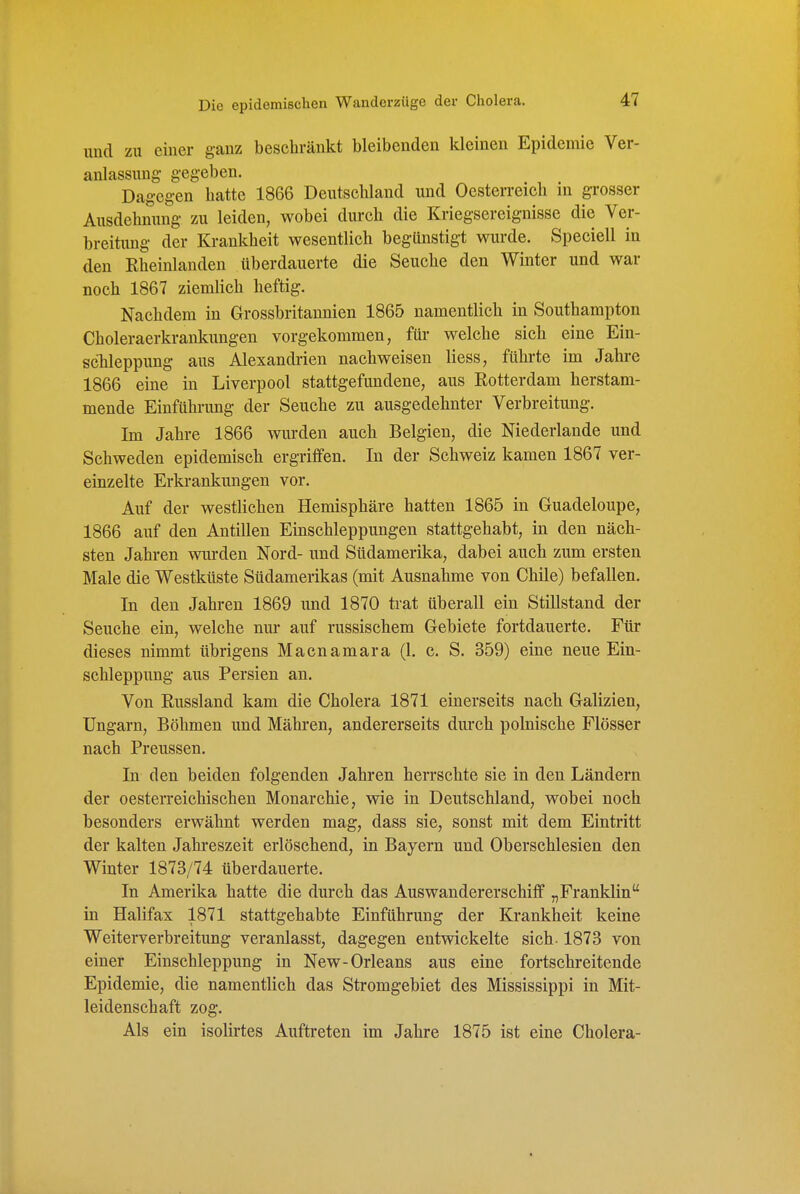 und zu einer ganz beschränkt bleibenden kleinen Epidemie Ver- anlassung gegeben. Dagegen hatte 1866 Deutschland und Oesterreich in grosser Ausdehnung zu leiden, wobei durch die Kriegsereignisse die Ver- breitung der Krankheit wesentlich begünstigt wurde. Speciell in den Rheinlanden überdauerte die Seuche den Winter und war noch 1867 ziemlich heftig. Nachdem in Grossbritaunien 1865 namentlich in Southampton Choleraerkrankungen vorgekommen, für welche sich eine Ein- scTileppung aus Alexandi'ien nachweisen Hess, führte im Jahre 1866 eine in Liverpool stattgefundene, aus Rotterdam herstam- mende Einführung der Seuche zu ausgedehnter Verbreitung. Im Jahre 1866 wurden auch Belgien, die Niederlande und Schweden epidemisch ergriffen. In der Schweiz kamen 1867 ver- einzelte Erkrankungen vor. Auf der westlichen Hemisphäre hatten 1865 in Guadeloupe, 1866 auf den Antillen Einschleppungen stattgehabt, in den näch- sten Jahren wurden Nord- und Südamerika, dabei auch zum ersten Male die Westküste Südamerikas (mit Ausnahme von Chile) befallen. In den Jahren 1869 und 1870 trat überall ein Stillstand der Seuche ein, welche nur auf russischem Gebiete fortdauerte. Für dieses nimmt übrigens Macnamara (1. c. S. 359) eine neue Ein- schleppung aus Persien an. Von Russland kam die Cholera 1871 einerseits nach Galizien, Ungarn, Böhmen und Mähren, andererseits durch polnische Flösser nach Preussen. In den beiden folgenden Jahren herrschte sie in den Ländern der oesterreichischen Monarchie, wie in Deutschland, wobei noch besonders erwähnt werden mag, dass sie, sonst mit dem Eintritt der kalten Jahreszeit erlöschend, in Bayern und Oberschlesien den Winter 1873/74 überdauerte. In Amerika hatte die durch das Auswandererschiff „Franklin in Halifax 1871 stattgehabte Einführung der Krankheit keine Weiterverbreitung veranlasst, dagegen entwickelte sich-1873 von einer Einschleppung in New-Orleans aus eine fortschreitende Epidemie, die namentlich das Stromgebiet des Mississippi in Mit- leidenschaft zog. Als ein isolirtes Auftreten im Jahre 1875 ist eine Cholera-