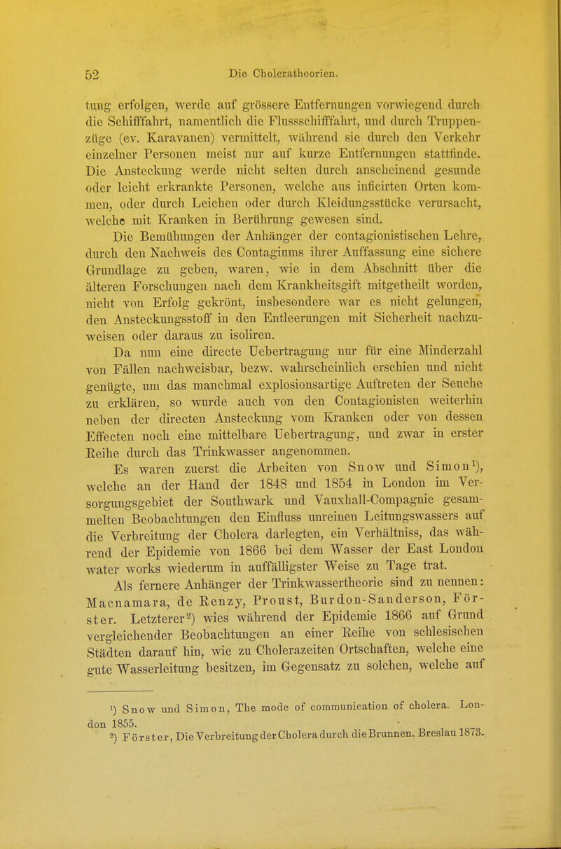 tung erfolgen, werde auf grössere Entfernungen vorwiegend durch die Scliifffahrt, namentlich die Flussschifffahrt, und durch Truppen- züge (ev. Karavanen) vermittelt, während sie durch den Verkehr einzelner Personen meist nur auf kurze Entfernungen stattfinde. Die Ansteckung werde nicht selten durch anscheinend gesunde oder leicht erkrankte Personen, welche aus inficirten Orten kom- men, oder durch Leichen oder durch Kleidungsstücke verursacht, welche mit Kranken in Berührung gewesen sind. Die Bemühungen der Anhänger der contagionistischen Lehre, durch den Nachweis des Contagiums ihrer Auffassung eine sichere Grundlage zu geben, waren, wie in dem Abschnitt über die älteren Forschungen nach dem Krankheitsgift mitgetheilt worden, nicht von Erfolg gekrönt, insbesondere war es nicht gelungen, den Ansteckungsstoff in den Entleerungen mit Sicherheit nachzu- weisen oder daraus zu isoliren. Da nun eine directe üebertragung nm* für eine Minderzahl von Fällen nachweisbar, bezw. wahrscheinlich erschien und nicht genügte, um das manchmal explosionsartige Auftreten der Seuche zu erklären, so wurde auch von den Contagionisten weiterhin neben der directen Ansteckung vom Kranken oder von dessen Effecten noch eine mittelbare üebertragung, und zwar in erster Reihe durch das Trinkwasser angenommen. Es waren zuerst die Arbeiten von Snow und Simoni), welche an der Hand der 1848 und 1854 in London im Ver- sorgungsgebiet der Southwark und Vauxhall-Compagnie gesam- melten Beobachtungen den Einfluss unreinen Leitungswassers auf die Verbreitung der Cholera darlegten, ein Verhältniss, das wäh- rend der Epidemie von 1866 bei dem Wasser der East London water works wiederum in auffälligster Weise zu Tage trat. Als fernere Anhänger der Trinkwassertheorie sind zu nennen: Macnamara, de Renzy, Proust, Burdon-Sanderson, För- ster. Letzterer 2) wies während der Epidemie 1866 auf Grund vergleichender Beobachtungen an einer Reihe von schlesischen Städten darauf hin, wie zu Cholerazeiten Ortschaften, welche eine gute Wasserleitung besitzen, im Gegensatz zu solchen, welche auf ') Snow und Simon, The mode of communication of cholera. Lon- <ion 1855. • , ,o-o 2) Förster, Die Verbreitung der Cholera durch die Brunnen. Breslau 18 t 3.