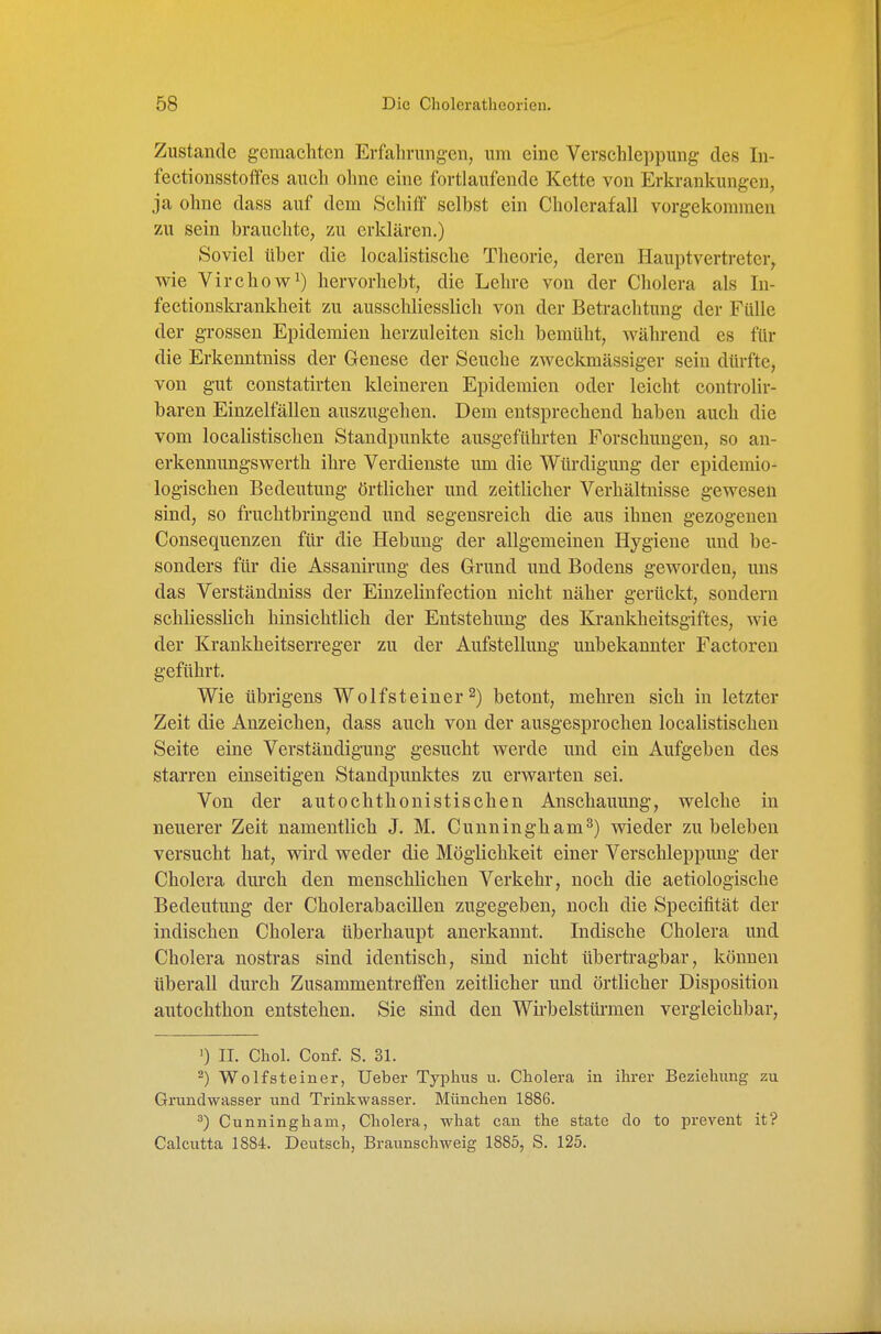 Zustande gemachten Erfahrangen, um eine Verschleppung- des In- fectionsstolfes auch ohne eme fortlaufende Kette von Erkrankungen, ja ohne dass auf dem Schiff selbst ein Cholerafall vorgekommen zu sein brauchte, zu erklären.) Soviel über die localistische Theorie, deren Hauptvertreter, wie Virchow^) hervorhebt, die Lehre von der Cholera als In- fectionslo-ankheit zu ausschliesslich von der Betrachtung der Fülle der grossen Epidemien herzuleiten sich bemüht, während es für die Erkenntniss der Genese der Seuche zweckmässiger sein dürfte, von gut constatirten kleineren Epidemien oder leicht controlir- baren Einzelfällen auszugehen. Dem entsprechend haben auch die vom localistischen Standpunkte ausgeführten Forschungen, so an- erkennungswerth ihre Verdienste um die Würdigung der epidemio- logischen Bedeutung örtlicher und zeitlicher Verhältnisse gewesen sind, so fruchtbringend und segensreich die aus ihnen gezogenen Consequenzen für die Hebung der allgemeinen Hygiene und be- sonders für die Assauirung des Grund und Bodens geworden, uns das Verständniss der Einzelinfection nicht näher gerückt, sondern schliesslich hinsichtlich der Entstehung des Kraukheitsgiftes, wie der Krankheitserreger zu der Aufstellung unbekannter Factoren geführt. Wie übrigens Wolfsteiner 2) betont, mehren sich in letzter Zeit die Anzeichen, dass auch von der ausgesprochen localistischen Seite eine Verständigung gesucht werde und ein Aufgeben des starren einseitigen Standpunktes zu erwarten sei. Von der autochthonistischen Anschauung, welche in neuerer Zeit namentlich J. M. Cunningham^) wieder zu beleben versucht hat, v^ird weder die Möglichkeit einer Verschleppimg der Cholera dm'ch den menschlichen Verkehr, noch die aetiologische Bedeutung der Cholerabacillen zugegeben, noch die Speeifität der indischen Cholera überhaupt anerkannt. Indische Cholera und Cholera nostras sind identisch, sind nicht übertragbar, können überall durch ZusammentrefiFen zeitlicher und örtlicher Disposition autochthon entstehen. Sie sind den Wirbelstürmen vergleichbar, ') II. Chol. Conf. S. 31. -) Wolf Steiner, Ueber Typhus u. Cholera in ihrer Beziehung zu Grundwasser und Trinkwasser. München 1886. ^) Cunningham, Cholera, what cau the state do to prcA^ent it? Calcutta 1884. Deutsch, Braunschweig 1885, S. 125.