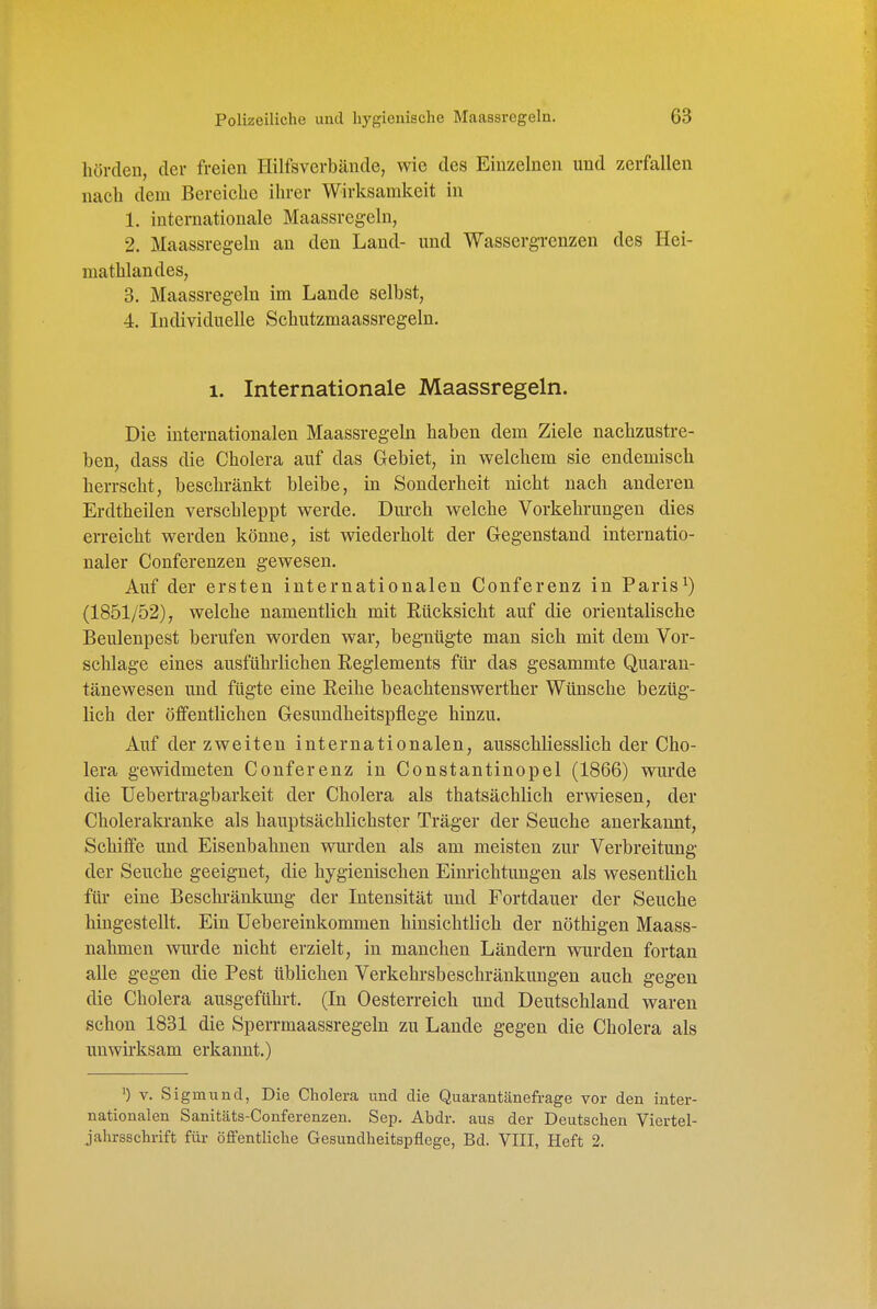 liörcleu, der freien Hilfsverbände, wie des Einzelnen und zerfallen nach dem Bereiche ihrer Wirksamkeit in 1. internationale Maassregeln, 2. Maassregeln an den Land- und Wassergrenzen des Hei- mathlandes, 3. Maassregeln im Lande selbst, 4. Individuelle Schutzmaassregeln. 1. Internationale Maassregeln. Die internationalen Maassregeln haben dem Ziele nachzustre- ben, dass die Cholera auf das Gebiet, in welchem sie endemisch herrscht, beschränkt bleibe, in Sonderheit nicht nach anderen Erdtheilen verschleppt werde. Dui-ch welche Vorkehrungen dies erreicht werden könne, ist wiederholt der Gegenstand internatio- naler Conferenzen gewesen. Auf der ersten internationalen Conferenz in Paris^) (1851/52), welche namentlich mit Eücksicht auf die orientalische Beulenpest berufen worden war, begnügte man sich mit dem Vor- schlage eines ausführlichen Reglements für das gesammte Quaran- tänewesen und fügte eine Reihe beachtenswerther Wünsche bezüg- lich der öffentlichen Gesundheitspflege hinzu. Auf der zweiten internationalen, ausschliesslich der Cho- lera gewidmeten Conferenz in Constantinopel (1866) wurde die Uebertragbarkeit der Cholera als thatsächlich erwiesen, der Choleraki-anke als hauptsächlichster Träger der Seuche anerkannt, Schilfe und Eisenbahnen wurden als am meisten zur Verbreitung der Seuche geeignet, die hygienischen Einrichtungen als wesentlich füi- eine Beschränkung der Intensität und Fortdauer der Seuche hingestellt. Ein üebereinkommen hinsichtlich der nöthigen Maass- nahmen wurde nicht erzielt, in manchen Ländern wurden fortan alle gegen die Pest üblichen Verkehrsbeschränkungen auch gegen die Cholera ausgeführt. (In Oesterreich und Deutschland waren schon 1831 die Sperrmaassregeln zu Lande gegen die Cholera als unwirksam erkannt.) ') V. Sigmund, Die Cholera und die Quarantänefrage vor den inter- nationalen Sanitäts-Conferenzen. Sep. Abdr. aus der Deutschen Viertel- jahrsschrift für öffentliche Gesundheitspflege, Bd. VIII, Heft 2.