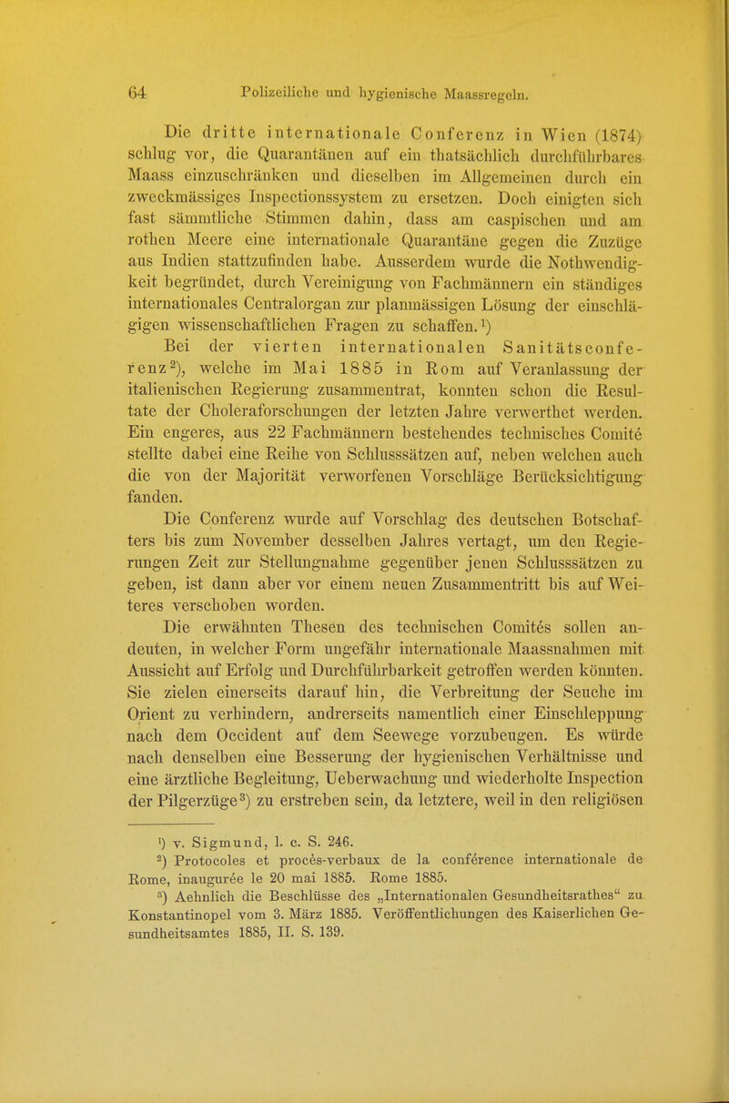 Die dritte internationale Conferenz in Wien (1874) schlug vor, die Quarantänen auf ein thatsächlicli durchführbares Maass einzuschränken und dieselben im Allgemeinen durch ein zweckmässiges Inspectionssystem zu ersetzen. Doch einigten sich fast sämmtliche Stimmen dahin, dass am caspischeu und am rothen Meere eine internationale Quarantäne gegen die Zuzüge aus Indien stattzufinden habe. Ausserdem wurde die Nothwendig- keit begründet, durch Vereinigung von Fachmännern ein ständiges internationales Centraiorgan zur planmässigen Lösung der einschlä- gigen wissenschaftlichen Fragen zu schaffen.^) Bei der vierten internationalen Sanitätsconf e- renz^), welche im Mai 1885 in Eom auf Veranlassung der italienischen Regierung zusammentrat, konnten schon die Resul- tate der Choleraforschungen der letzten Jahre verwerthet werden. Ein engeres, aus 22 Fachmännern bestehendes technisches Comite stellte dabei eine Reihe von Schlusssätzen auf, neben welchen auch die von der Majorität verworfenen Vorschläge Berücksichtigung fanden. Die Conferenz wurde auf Vorschlag des deutschen Botschaf- ters bis zum November desselben Jahres vertagt, um den Regie- rungen Zeit zur Stellungnahme gegenüber jenen Schlusssätzen zu geben, ist dann aber vor einem neuen Zusammentritt bis auf Wei- teres verschoben worden. Die erwähnten Thesen des technischen Comites sollen an- deuten, in welcher Form ungefähr internationale Maassnahmen mit Aussicht auf Erfolg und Durchführbarkeit getroffen werden könnten. Sie zielen einerseits darauf hin, die Verbreitung der Seuche im Orient zu verhindern, andi*erseits namentlich einer Einschleppung nach dem Occident auf dem Seewege vorzubeugen. Es würde nach denselben eine Besserung der hygienischen Verhältnisse und eine ärztliche Begleitung, üeberwachung und wiederholte Inspection der Pilgerzüge ^) zu erstreben sein, da letztere, weil in den religiösen ') V. Sigmund, 1. c. S. 246. ^) Protocoles et proces-verbaux de la confdrence internationale de Rome, inauguree le 20 mai 1885. Rome 1885. ^) Aehnlich die Beschlüsse des „Internationalen Gesundheitsrathes zu Konstantinopel vom 3. März 1885. Veröffentlichungen des Kaiserlichen Ge- sundheitsamtes 1885, II. S. 139.