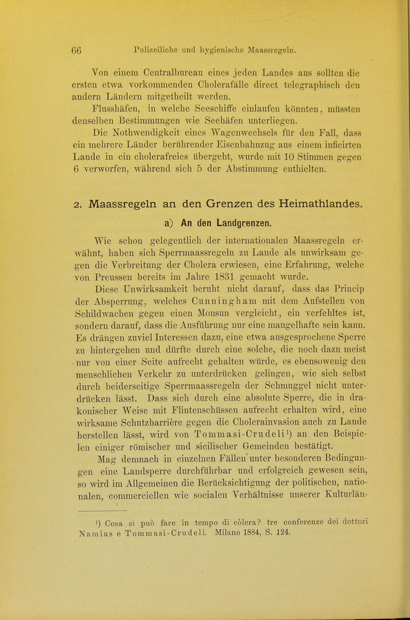 Von einem Ccntralbureau eines jeden Landes aus sollten die ersten etwa vorkommenden Cholerafälle direct telegrapliisch den andern Ländern mitgetheilt werden. Flusshäfen, in welche Seeschiffe einlaufen könnten, müssten denselben Bestimmungen wie Seehäfen unterliegen. Die Nothwendigkeit eines Wagenweclisels für den Fall, dass ein mehrere Länder berührender Eisenbahnzug aus einem inficirten Lande in ein cholerafreies übergeht, wurde mit 10 Stimmen gegen 6 verworfen, während sich 5 der Abstimmung enthielten. 2. Maassregeln an den Grenzen des Heimathlandes. a) An den Landgrenzen. Wie schon gelegentlich der internationalen Maassregeln er- wähnt, haben sich Sperrmaassregeln zu Lande als unwirksam ge- gen die Verbreitung der Cholera erwiesen, eine Erfahrung, welche von Preussen bereits im Jahre 1831 gemacht wurde. Diese Unwirksamkeit beruht nicht darauf, dass das Princip der Absperrung, welches Cunningham mit dem Aufstelleu von Schildwachen gegen einen Monsun vergleicht, ein verfehltes ist, sondern darauf, dass die Ausführung nur eine mangelhafte sein kann. Es drängen zuviel Interessen dazu, eine etwa ausgesprochene Sperre zu liintergehen und dürfte durch eine solche, die noch dazu meist • nur von einer Seite aufrecht gehalten würde, es ebensowenig den menschlichen Verkehr zu unterdrücken gelingen, wie sich selbst durch beiderseitige Sperrmaassregeln der Schmuggel nicht unter- drücken lässt. Dass sich durch eine absolute Sperre, die in dra- konischer Weise mit Flintenschüssen aufrecht erhalten wird, eine wirksame Schutzbarriere gegen die Cholerainvasion auch zu Lande herstellen lässt, wird von Tommasi-Crudeli^) an den Beispie- len einiger römischer und sicilischer Gemeinden bestätigt. Mag demnach in einzelnen Fällen unter besonderen Bedingun- gen eine Landsperre durchführbar und erfolgreich gewesen sein, so wird im Allgemeinen die Berücksichtigung der politischen, natio- nalen, commerciellen wie socialen Verhältnisse unserer Kulturlän- 1) Cosa si puo fare in tempo di cölera? tre conferenze dei dottori Namias e Tommasi-Crudeli. Milano 1884, S. 124.