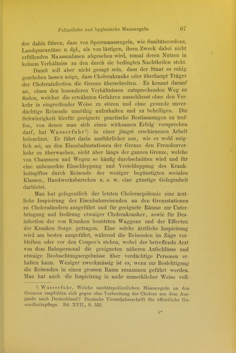 der dahin füliren, dass von Sperrmaassregeln, wie Sanitätscordons, Landquarantäne u. dgl., als von lästigen, ihren Zweck dabei nicht erfüllenden Maassnahmen abgesehen wird, zumal deren Nutzen in keinem Verhältniss zu den durch sie bedingten Nachtheilen steht. Damit soll aber nicht gesagt sein, dass der Staat es ruhig geschehen lassen möge, dass Cholerakranke oder überhaupt Träger der Cholerainfection die Grenze überschreiten. Es kommt darauf an, einen den besonderen Verhältnissen entsprechenden Weg zu finden, welcher die erwähnten Gefahren ausschliesst ohne den Ver- kehr in eingreifender Weise zu stören und ohne gesunde unver- dächtige Eeisende unnöthig aufzuhalten und zu behelligen. Die Schwierigkeit hierfür- geeignete practische Bestimmungen zu tref- fen, von denen man sich einen wirksamen Erfolg versprechen darf, hat Wasser fuhr 1) in einer jüngst erschienenen Arbeit beleuchtet. Er führt darin ausführlicher aus, wie es wohl mög- lich sei, an den Eisenbahnstationen der Grenze den Fremdenver- kehr zu überwachen, nicht aber längs der ganzen Grenze, welche von Chausseen und Wegen so häufig durchschnitten wird und für eine unbemerkte Einschleppung und Verschleppung des Krank- heitsgiftes durch Reisende der weniger begünstigten socialen Klassen, Handwerksburschen u. s. w. eine günstige Gelegenheit darbietet. Man hat gelegentlich der letzten Choleraepidemie eine ärzt- liche Inspicirung der Eisenbahnreisenden an den Grenzstationen zu Choleraländern ausgeführt und für geeignete Eäume zur ünter^ bringung und Isoltrung etwaiger Cholerakranker, sowie für Des- infection der von Kranken benutzten Waggons und der Effecten der Kranken Sorge getragen. Eine solche ärztliche Inspicirung wird am besten ausgeführt, während die Reisenden im Züge ver- bleiben oder vor den Coupee's stehen, wobei der betreffende Ai'zt von dem Bahnpersonal die geeigneten näheren Aufschlüsse und etwaige Beobachtungsergebnisse über verdächtige Personen er- halten kann. Weniger zweckmässig ist es, wenn zur Besichtigung die Reisenden in einen grossen Raum zusammen geführt werden. Man hat auch die Inspicirung in mehr unmerklicher Weise voU- 0 Was sei-fuhr, Welche sanitätspolizeilichen Maassregeln an den Grenzen empfehlen sich gegen eine Verbreitung der Cholera aus dem Aus- lande nach Deutschland? Deutsche Vierteljahrsschrift für öffentliche Ge- sundheitspflege. Bd. XVII., S. 553. 5*