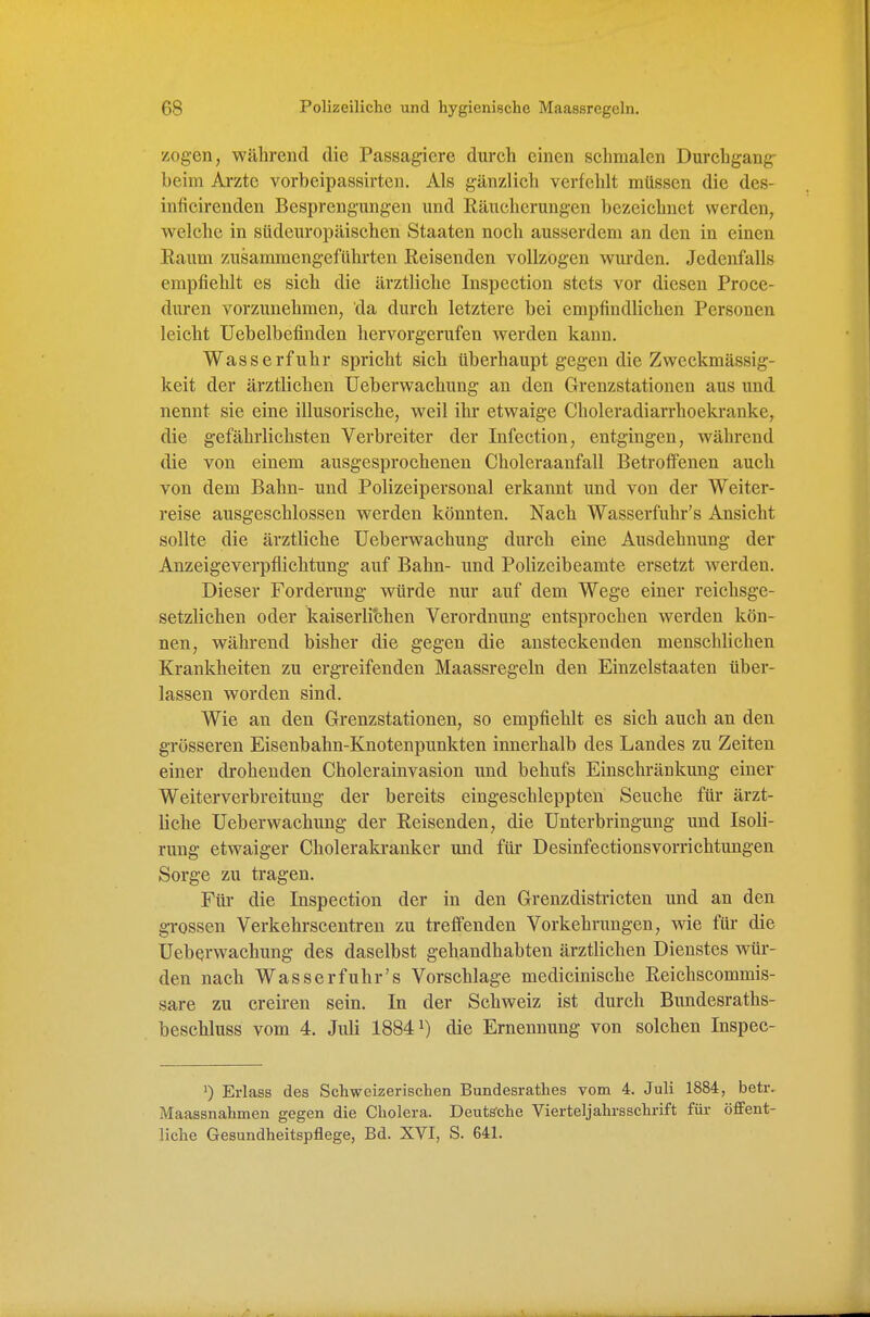zogen, während die Passagiere durch einen schmalen Durchgang- beim Arzte vorbeipassirteu. Als gänzlich verfehlt müssen die des- inficirenden Besprengungen und Räuchcrungen bezeichnet werden, welche in stideuropäischen Staaten noch ausserdem an den in einen Raum zusammengeführten Reisenden vollzogen wurden. Jedenfalls empfiehlt es sich die ärztliche Inspection stets vor diesen Proce- duren vorzunehmen, da durch letztere bei empfindlichen Personen leicht Uebelbefinden hervorgerufen werden kann. Wasserfuhr spricht sich überhaupt gegen die Zweckmässig- keit der ärztlichen üeberwachung an den Grenzstationen aus und nennt sie eine illusorische, weil ihr etwaige Choleradiarrhoekranke, die gefährlichsten Verbreiter der Infection, entgingen, Avährend die von einem ausgesprochenen Choleraanfall Betroffenen auch von dem Bahn- und Polizeipersonal erkannt und von der Weiter- reise ausgeschlossen werden könnten. Nach Wasserfuhr's Ansicht sollte die ärztliche üeberwachung durch eine Ausdehnung der Anzeige Verpflichtung auf Bahn- und Polizeibeamte ersetzt werden. Dieser Forderung würde nur auf dem Wege einer reichsge- setzlichen oder kaiserlitihen Verordnung entsprochen werden kön- nen, während bisher die gegen die ansteckenden menschlichen Krankheiten zu ergreifenden Maassregeln den Einzelstaaten über- lassen worden sind. Wie an den Grenzstationen, so empfiehlt es sich auch an den grösseren Eisenbahn-Knotenpunkten innerhalb des Landes zu Zeiten einer drohenden Cholerainvasion und behufs Einschränkung einer Weiterverbreitung der bereits eingeschleppten Seuche für ärzt- liche üeberwachung der Reisenden, die ünterbringung und Isoli- rung etwaiger Cholerakranker und für Desinfectionsvorrichtungeu Sorge zu tragen. Für die Inspection der in den Grenzdistricten und an den grossen Verkehrscentren zu treffenden Vorkehrungen, wie für die üeberwachung des daselbst gehandhabten ärztUchen Dienstes wür- den nach Wasserfuhr's Vorschlage medicinische Reichscommis- sare zu creiren sein. In der Schweiz ist durch Bundesraths- beschluss vom 4. Jiüi 18841) die Ernennung von solchen Inspec- Erlass des Schweizerischen Bundesrathes vom 4. Juli 1884, beüv Maassnahmen gegen die Cholera. Deutsche Vierteljahrsschrift für öffent- liche Gesundheitspflege, Bd. XVI, S. 641.