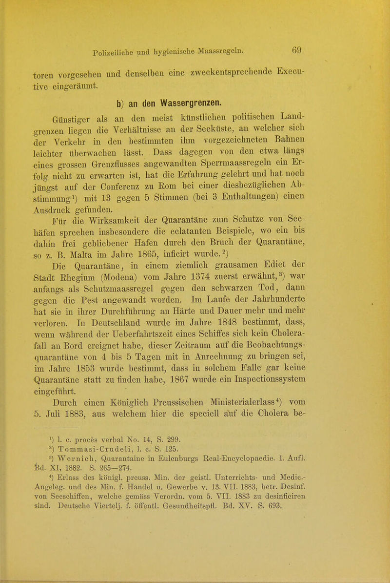 toren vorgesehen und denselben eine zweckentsprechende Execu- tive eingeräumt. b) an den Wassergrenzen. Günstiger als an den meist künstlichen politischen Land- grenzen liegen die Verhältnisse an der Seeküste, an welcher sich der Verkehr in den bestimmten ihm vorgezeichneten Bahnen leichter überwachen lässt. Dass dagegen von den etwa längs eines grossen Grenzflusses angewandten Sperrmaassregeln ein Er- folg nicht zu erwarten ist, hat die Erfahrung gelehrt und hat noch jüngst auf der Conferenz zu Eom bei einer diesbezüglichen Ab- stimmung i) mit 13 gegen 5 Stimmen (bei 3 Enthaltungen) einen Ausdruck gefunden. Für die Wirksamkeit der Quarantäne zum Schutze von See- häfen sprechen insbesondere die eclatanten Beispiele, wo ein bis dahin frei gebliebener Hafen durch den Bruch der Quarantäne, so z. B. Malta im Jahre 1865, inficirt wurde, Die Quarantäne, in einem ziemlich grausamen Edict der Stadt ßhegium (Modena) vom Jahi-e 1374 zuerst erwähnt, 3) war anfangs als Schutzmaassregel gegen den schwarzen Tod, dann gegen die Pest angewandt worden. Im Laufe der Jahrhunderte hat sie in ihrer Durchführung an Härte und Dauer mehr und mehr verloren. In Deutschland wurde im Jahi-e 1848 bestimmt, dass, wenn während der üeberfahrtszeit eines Schilfes sich kein Cholera- fall an Bord ereignet habe, dieser Zeitraum auf die Beobachtungs- quarantäne von 4 bis 5 Tagen mit in Anrechnung zu bringen sei, im Jahre 1853 wurde bestimmt, dass in solchem Falle gar keine Quarantäne statt zu finden habe, 1867 wurde ein Inspectionssystem eingeführt. Durch einen Königlich Preussischen Ministerialerlass^) vom 5, Juli 1883, aus welchem hier die speciell auf die Cholera be- 1) 1. c. proces verbal No. 14, S. 299. 2) Tommasi-Crudeli, 1. c. S. 125. Wernich, Quarantaine in Eulenburgs Real-Encyclopaedie. 1. Aufl. fed. XI, 1882. S. 265-274. *) Erlass des königl. preuss. Min. der geistl. Unterrichts- und Medic- Angeleg. und des Min. f. Handel u. Gewerbe v. 13. VII. 1883, betr. Desinf. von Seeschiffen, welche gemäss Verordn. vom 5. VII. 1883 zu desinficiren sind. Deutsche Viertelj. f. öffentl. Gesundheitspfl. Bd. XV. S. 693.