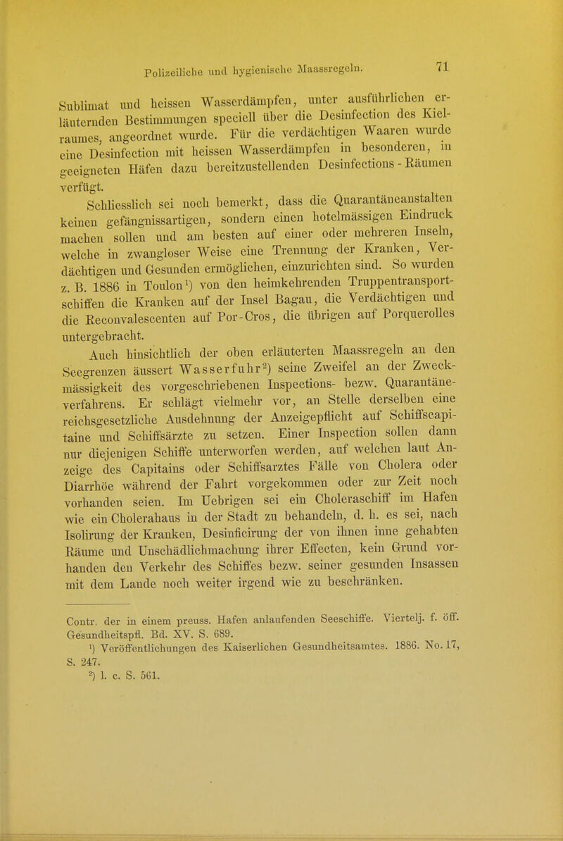 Sublimat und lieissen Wasserdämpfen, unter ausfUln-liclien er- läuternden Bestimmungen speeiell über die Desinfection des Kiel- raumes, angeordnet wurde. Für die verdächtigen Waaren wurde eine Desinfection mit heissen Wasserdämpfen in besonderen, in o-eeiffneten Häfen dazu bereitzustellenden Desinfections - Räumen verfügt. Scbliesslieh sei noch bemerkt, dass die Quarantäneanstalten keinen gefängnissartigen, sondern einen botelmässigen Eindruck machen sollen und am besten auf einer oder mehreren Inseln, welche in zwangloser Weise eine Trennung der Kranken, Ver- dächtigen und Gesunden ermöglichen, einzm-ichten sind. So wurden z B 1886 in Touloni) von den heimkehrenden Truppentransport- schiffen cüe Kranken auf der Insel Bagau, die Verdächtigen und die Reconvalescenten auf Por-Cros, die übrigen auf Porquerolles untergebracht. Auch hinsichtlich der oben erläuterten Maassregeln an den Seegrenzen äussert Wasserfuhr^) seine Zweifel an der Zweck- mässigkeit des vorgeschriebenen Inspections- bezw. Quarantäne- verfahrens. Er schlägt vielmehr vor, an Stelle derselben eine reichsgesetzliche Ausdehnung der Anzeigepflicht auf Schiflfscapi- taine und Schiffsärzte zu setzen. Einer Inspection sollen dann nur diejenigen Schiffe unterworfen werden, auf welchen laut An- zeige des Capitains oder Schiffsarztes Fälle von Cholera oder Diarrhöe während der Fahrt vorgekommen oder zui- Zeit noch vorhanden seien. Im üebrigen sei ein Choleraschiff im Hafen wie ein Cholerahaus in der Stadt zu behandeln, d. h. es sei, nach Isolirung der Kranken, Desinficirung der von ihnen inne gehabten Räume und Unschädlichmachung ihrer Effecten, kein Grund vor- handen den Verkehr des Schiffes bezw. seiner gesunden Insassen mit dem Lande noch weiter irgend wie zu beschränken. Contr. der in einem preuss. Hafen anlaufenden Seeschiffe. Viertelj. f. öff. Gesundheitspfl. Bd. XV. S. 689. Veröffentlichungen des Kaiserlichen Gesundheitsamtes. 1886. No. 17, S. 247. ^ 1. c. S. 561.