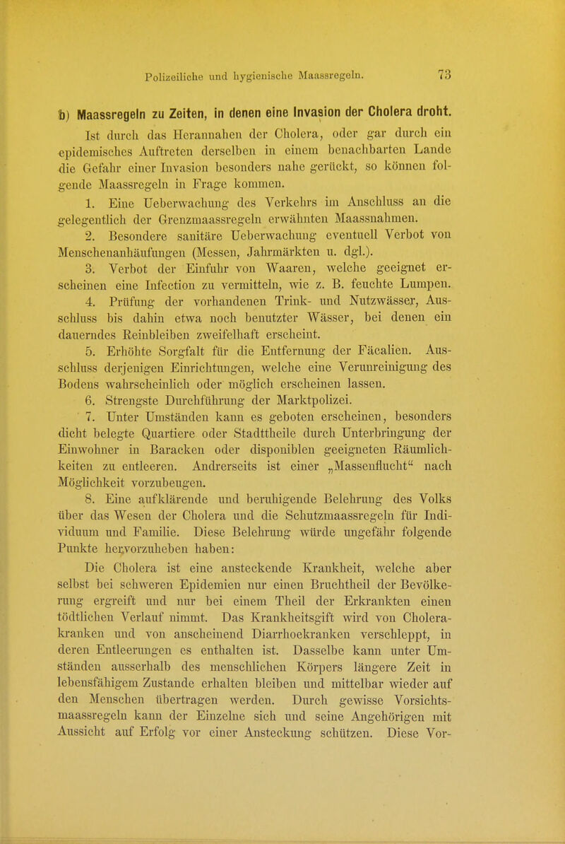 h) Maassregeln zu Zeiten, in denen eine Invasion der Cholera droht. Ist durch das Herannahen der Cholera, oder gar durch ein epidemisches Auftreten derselben in einem benachbarten Lande die Gefahr einer Invasion besonders nahe g-erückt, so können fol- ^■ende Maassregeln in Frage kommen. 1. Eine üeberwachung des Verkehrs im Anschluss an die ^•elegentlich der Grenzmaassregeln erwähnten Maassnahmen. 2. Besondere sanitäre üeberwachmig eventuell Verbot von Menschenanhäufungen (Messen, Jahi-märkten u. dgl.). 3. Verbot der Einfuhr von Waaren, welche geeignet er- scheinen eine Infection zu vermitteln, wie z. B. feuchte Lumpen. 4. Prüfung der vorhandenen Trink- und Nutzwässer, Aus- schluss bis dahin etwa noch benutzter Wässer, bei denen ein dauerndes Reiubleiben zweifelhaft erscheint. 5. Erhöhte Sorgfalt für die Entfernung der Fäcalien. Aus- schluss derjenigen Einrichtungen, welche eine Verunreinigung des Bodens wahrscheinlich oder möglich erscheinen lassen. 6. Strengste Durchführung der Marktpolizei. 7. Unter Umständen kann es geboten erscheinen, besonders dicht belegte Quartiere oder Stadttheile durch Unterbringung der Einwohner in Baracken oder disponiblen geeigneten Räumlich- keiten zu entleeren. Andi'erseits ist einer „Massenflucht nach Möglichkeit vorzubeugen. 8. Eine a-ufklärende und beruhigende Belehrung des Volks über das Wesen der Cholera und die Schutzmaassregeln für Indi- viduum und Familie. Diese Belehrung würde ungefähr folgende Punkte hervorzuheben haben: Die Cholera ist eine ansteckende Krankheit, welche aber selbst bei schweren Epidemien nur einen Bruchtheil der Bevölke- rung ergreift und nur bei einem Theil der Erkrankten einen tödtlichen Verlauf nimmt. Das Krankheitsgift wird von Cholera- la-anken und von anscheinend Diarrhoekranken verschleppt, in deren Entleerungen es enthalten ist. Dasselbe kann unter Um- ständen ausserhalb des menschlichen Körpers längere Zeit in lebensfähigem Zustande erhalten bleiben und mittelbar wieder auf den Menschen übertragen werden. Durch gewisse Vorsichts- maassregeln kann der Einzelne sich und seine Angehörigen mit Aussicht auf Erfolg vor einer Ansteckung schützen. Diese Vor-