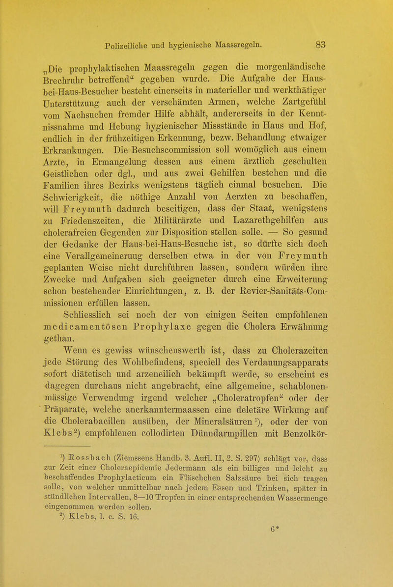 „Die prophylaktischen Maassregeln gegen die morgenländische Brechruhr betreffend gegeben wm-de. Die Aufgabe der Haus- bei-Haus-Besucher besteht einerseits in materieller und werkthätiger Unterstützung auch der verschämten Armen, welche Zartgefühl vom Nachsuchen fremder Hilfe abhält, andererseits in der Kennt- nissnahme und Hebung hygienischer Missstände in Haus und Hof, endlich in der frühzeitigen Erkennung, bezw. Behandlung etwaiger Erkrankungen. Die Besuchscommission soll womöglich aus einem Ai'zte, in Ermangelung dessen aus einem ärztlich geschulten Geistlichen oder dgL, und aus zwei Gehilfen bestehen und die Familien ihres Bezirks wenigstens täglich eirmial besuchen. Die Schwierigkeit, die nöthige Anzahl von Aerzten zu beschaffen, will Freymuth dadurch beseitigen, dass der Staat, wenigstens zu Friedenszeiten, die Militärärzte und Lazarethgehilfen aus cholerafreien Gegenden zm- Disposition stellen solle. — So gesund der Gedanke der Haus-bei-Haus-Besuche ist, so dürfte sich doch eine Verallgemeinerung derselben etwa in der von Freymuth geplanten Weise nicht durchführen lassen, sondern wüi'den ihre Zwecke und Aufgaben sich geeigneter durch eine Erweiterung schon bestehender Einrichtungen, z. B. der Revier-Sanitäts-Com- missionen erfüllen lassen. Schliesslich sei noch der von einigen Seiten empfohlenen medicamentösen Prophylaxe gegen die Cholera Erwähnung gethan. Wenn es gewiss wünschenswerth ist, dass zu Cholerazeiten jede Störung des Wohlbefindens, speciell des Verdauungsapparats sofort diätetisch und arzeneilich bekämpft werde, so erscheint es dagegen durchaus nicht angebracht, eine allgemeine, schablonen- mässige Verwendung irgend welcher „Choleratropfen oder der Präparate, welche anerkanntermaassen eine deletäre Wirkung auf die Cholerabacillen ausüben, der Mineralsäurenoder der von Klebs^) empfohlenen coUodirten Dünndarmpillen mit Benzolkör- ') Eossbach (Ziemssens Handb. 3. Aufl. II, 2. S. 297) schlägt vor, dass zur Zeit einer Choleraepidemie Jedermann als ein billiges und leicht zu beschaffendes Prophylacticum ein Fläschchen Salzsäure bei sich tragen solle, von welcher unmittelbar nach jedem Essen und Trinken, später in stündlichen Intervallen, 8—10 Tropfen in einer entsprechenden Wassermenge eingenommen werden sollen. Klebs, 1. c. S. 16. 6*