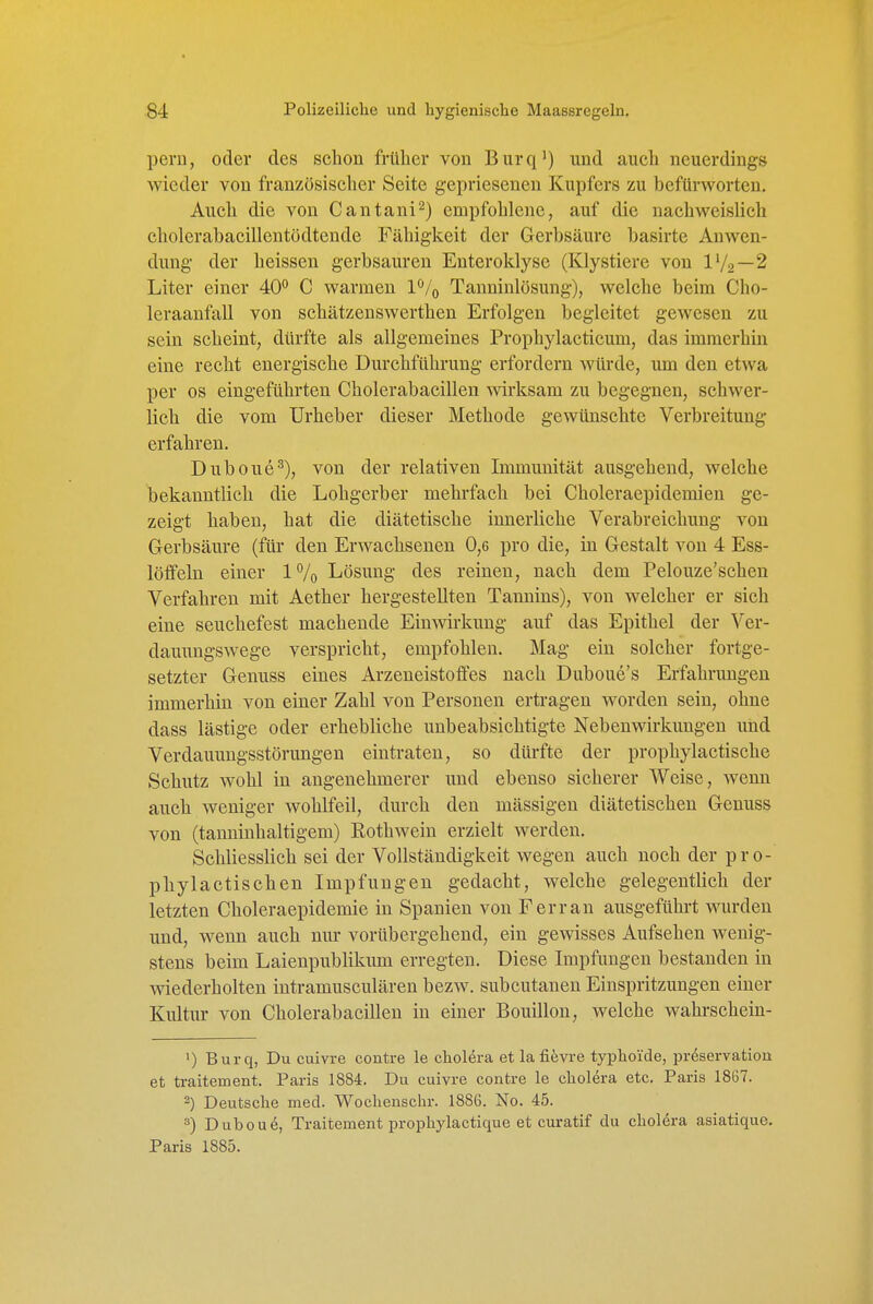 pern, oder des schon früher von Burq') und auch neuerdings wieder von französischer Seite gepriesenen Kupfers zu befürworten. Auch die von Cantani^) empfohlene, auf die nachweislich cholerahacillentödtende Fähigkeit der Gerbsäure basirte Anwen- dung der heissen gerbsauren Enteroklyse (Klystiere von 1V2~2 Liter einer 40° C warmen I^/q Tanninlösung), welche beim Cho- leraanfall von schätzenswerthen Erfolgen begleitet gewesen zu sein scheint, dürfte als allgemeines Prophylacticum, das immerhin eine recht energische Durchführung erfordern würde, um den etwa per OS eingeführten Cholerabacillen -wirksam zu begegnen, schwer- lich die vom Urheber dieser Methode gewünschte Verbreitung erfahren. Duboue^), von der relativen Immunität ausgehend, welche bekanntlich die Lohgerber mehrfach bei Choleraepidemien ge- zeigt haben, hat die diätetische innerliche Verabreichung von Gerbsäure (für den Erwachsenen 0,6 pro die, in Gestalt von 4 Ess- löflfeln einer 1% Lösung des reinen, nach dem Pelouze'schen Verfahren mit Aether hergestellten Tannins), von welcher er sich eine seuchefest machende Einwirkung auf das Epithel der Ver- dauungswege verspricht, empfohlen. Mag ein solcher fortge- setzter Genuss eines Arzeneistofles nach Duboue's Erfahrungen immerhin von einer Zahl von Personen ertragen worden sein, ohne dass lästige oder erhebliche unbeabsichtigte Nebenwirkungen und Verdauungsstörungen eintraten, so dürfte der prophylactische Schutz wohl in angenehmerer und ebenso sicherer Weise, wenn auch weniger wohlfeil, durch den mässigen diätetischen Genuss von (tanninhaltigem) Rothwein erzielt werden. Schliesslich sei der Vollständigkeit wegen auch noch der pro- phylactischen Impfungen gedacht, welche gelegentlich der letzten Choleraepidemie in Spanien von F er ran ausgeführt wurden und, wenn auch nur vorübergehend, ein gewisses Aufsehen wenig- stens beim Laienpublikum erregten. Diese Impfungen bestanden in vsdederholten intramusculären bezw. subcutanen Einspritzungen einer Kultur von Cholerabacillen in einer Bouillon, welche wahrschein- ') Burq, Du cuivre contre le cholera et la fiiivre typhoide, pr&ervation et traitement. Paris 1884. Du cuivre contre le cholera etc. Paris 1867. 2) Deutsche med. Wochenschr. 1886. No. 45. =>) Dubou^, Traitement prophylactique et curatif du cholera asiatique. Paris 1885.