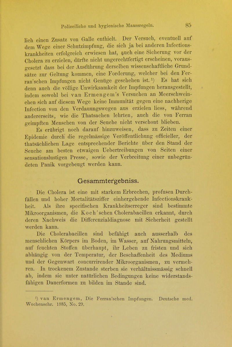 lieh einen Zusatz von Galle enthielt. Der Versuch, eventuell auf dem Weg-e einer Sehutzimpfung, die sich ja bei anderen Infections- krankheiten erfolgreich erwesen hat, ^uch eine Sicherung vor der Cholera zu erzielen, dürfte nicht ungerechtfertigt erscheinen, voraus- gesetzt dass bei der Ausführung derselben wissenschaftliche Grund- sätze zur Geltung kommen, eine Forderung, welcher bei den Fer- ran'schen Impfungen nicht Genüge geschehen ist. ^) Es hat sich denn auch die völlige Unwirksamkeit der Impfmigen herausgestellt, indem sowohl bei van Ermengem's Versuchen an Meerschwein- ehen sich auf diesem Wege keine Immunität gegen eine nachherige Infection von den Verdauungswegen aus erzielen Hess, während andererseits, wie die Thatsachen lehrten, auch die von Ferran geimpften Menschen von der Seuche nicht verschont blieben. Es erübrigt noch darauf hinzuweisen, dass zu Zeiten einer Epidemie durch die regelmässige Veröffentlichung officieller, der thatsächlichen Lage entsprechender Berichte über den Stand der Seuche am besten etwaigen üebertreibungen von Seiten einer sensationslustigen Presse, sowie der Verbreitimg einer unbegrün- deten Panik vorgebeugt werden kann. Gesammtergebniss. Die Cholera ist eine mit starkem Erbrechen, profusen Durch- fällen und hoher Mortalitätsziffer eiuhergehende Infectionskrank- heit. Als ihre specifischen Krankheitserreger sind bestimmte Mikroorganismen, die K o c h' sehen Cholerabacillen erkannt, durch deren Nachweis die Diflferenzialdiagnose mit Sicherheit gestellt werden kann. Die Cholerabacillen sind befähigt auch ausserhalb des menschlichen Körpers im Boden, im Wasser, auf Nahrungsmitteln, auf feuchten Stoffen überhaupt, ihr Leben zu fristen und sich abhängig von der Temperatm*, der Beschaffenheit des Mediums und der Gegenwart coneurrirender Mikroorganismen, zu vermeh- ren. In trockenem Zustande sterben sie verhältnissmässig schnell ab, indem sie unter natürlichen Bedingungen keine widerstands- fähigen Dauerformen zu bilden im Stande sind. ') van Ermengem, Die Ferran'schen Impfungen. Deutsche med. Wochenschr. 1885, No. 29.