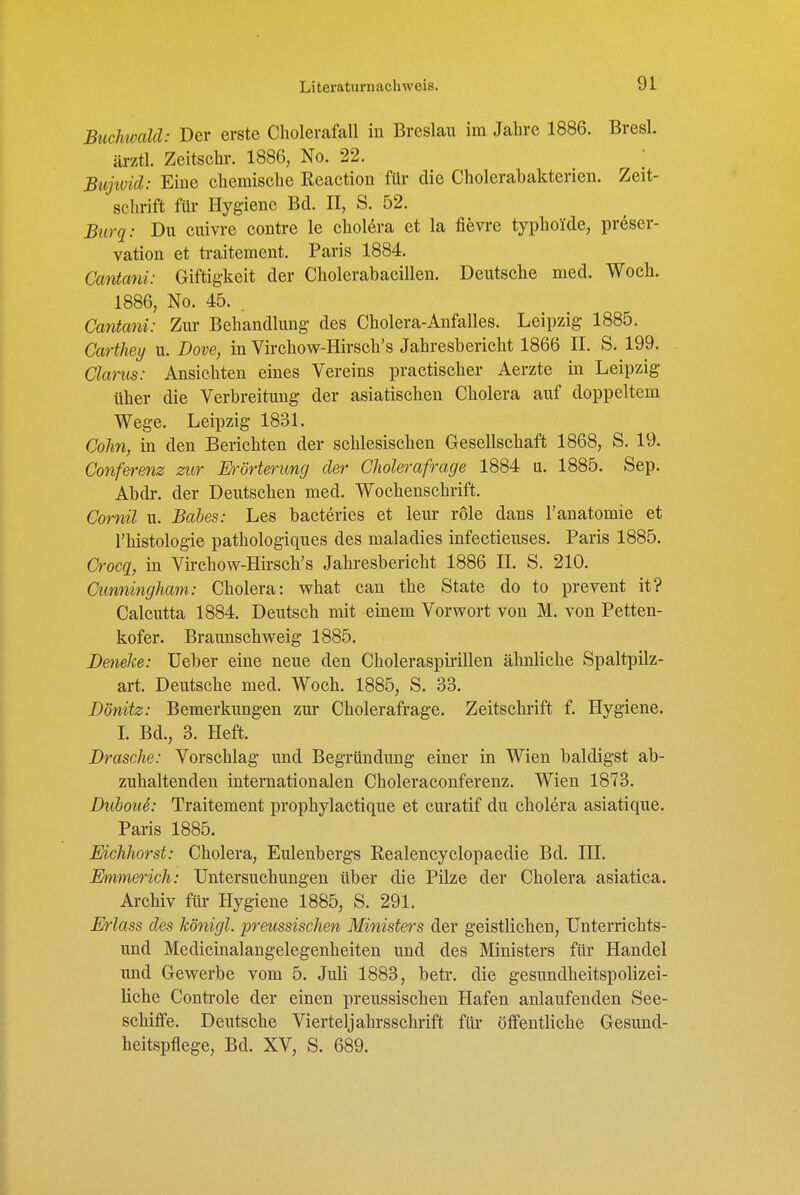 Btichivald: Der erste Cholerafall in Breslau im Jahre 1886. Bresl. ärztl. Zeitschr. 1886, No. 22. ; Bujivid: Eine chemische Reaction für die Cholerabakterien. Zeit- schrift für Hygiene Bd. II, S. 52. Biirq: Du cuivre contre le cholera et la fievre typhoide, preser- vation et traitement. Paris 1884. Cantani: Giftigkeit der Cholerabacillen. Deutsche med. Woch. 1886, No. 45. . Cantani: Zm- Behandlung des Cholera-Anfalles. Leipzig 1885. Carthey u. Dove, in Virchow-Hirsch's Jahresbericht 1866 II. S. 199. Clarus: Ansichten eines Vereins practischer Aerzte in Leipzig über die Verbreitung der asiatischen Cholera auf doppeltem Wege. Leipzig 1831. Cohn, in den Berichten der schlesischen Gesellschaft 1868, S. 19. Conferenz zur Erörterung der Cholerafrage 1884 u. 1885. Sep. Abdr. der Deutschen med. Wochenschrift. Cornil u. Bahes: Les bacteries et leur role dans l'anatomie et l'histologie pathologiques des maladies infectieuses. Paris 1885. Crocq, in Virchow-Hii'sch's Jahresbericht 1886 II. S. 210. Cunningham: Cholera: what can the State do to prevent it? Calcutta 1884. Deutsch mit einem Vorwort von M. von Petten- kofer. Braunschweig 1885. Denelce: Ueber eine neue den Choleraspirillen ähnliche Spaltpilz- art. Deutsche med. Woch. 1885, S. 33. Dönitz: Bemerkungen zur Cholerafrage. Zeitschrift f. Hygiene. L Bd., 3. Heft. Dräsche: Vorschlag und Begründung einer in Wien baldigst ab- zuhaltenden internationalen Choleraconferenz. Wien 1873. DiibouS: Traitement prophylactique et curatif du cholera asiatique. Paris 1885. Eichhorst: Cholera, Eulenbergs Realencyclopaedie Bd. IH. Emmerich: Untersuchungen über die Pilze der Cholera asiatica. Archiv für Hygiene 1885, S. 291. Erlass des königl. preussischen Ministers der geistlichen, Unterrichts- und Medicinalangelegenheiten und des Ministers für Handel und Gewerbe vom 5. Juli 1883, betr. die gesundheitspolizei- liche Controle der einen preussischen Hafen anlaufenden See- schiffe. Deutsche Vierteljahrsschrift für öffentliche Gesund- heitspflege, Bd. XV, S. 689.