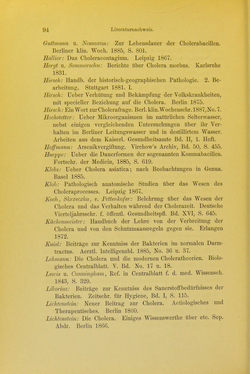 Guttmann u. Neumann: Zur Lebensdauer der Cholerabacillen. Berliner klin. Woch. 1885, S. 801. HalUer: Das Choleracontagium. Leipzig 1867, Hergt u. Somnierschu: Berichte ttber Cholera morbus. Karlsruhe 1831. Hirsch: Handb. der historisch-geographischen Pathologie. 2. Be- arbeitung.. Stuttgart 1881. I. Hirsch: lieber Verhütung und Bekämpfung der Volkskrankheiten, mit specieller Beziehung auf die Cholera. Berlin 1875. Hirsch: Ein Wort zur Cholerafrage. Berl.klin.Wochenschr.l887,No.7. Hochstetter: Ueber Mikroorganismen im natürlichen Selterwasser, nebst einigen vergleichenden Untersuchungen über ihr Ver- halten im Berliner Leitungswasser und in destillirtem Wasser. Arbeiten aus dem Kaiserl. Gesundheitsamte Bd. II, 1. Heft. Hoffmann: Arsenikvergiftung. Virchow's Archiv, Bd. 50, S. 455. Hueii-pe: Ueber die Dauerformen der sogenannten Kommabacillen. Fortschr. der Medicin, 1885, S. 619. Klebs: Ueber Cholera asiatica-, nach Beobachtungen in Genua. Basel 1885. Klob: Pathologisch anatomische Studien über das Wesen des Choleraprocesses. Leipzig 1867. Koch, Slirzeczlia, v. Pettenhofer: Belehrung über das Wesen der Cholera und das Verhalten während der Cholerazeit. Deutsche Vierteljahrsschr. f. öffentl. Gesundheitspfl. Bd. XVI, S. 645. Küchenmeister: Handbuch der Lehre von der Verbreitung der Cholera und von den Schutzmaassregeln gegen sie. Erlangen 1872. Kuisl: Beiträge zur Kenntniss der Bakterien im normalen Darm- tractus. Aerztl. Intelligenzbl. 1885, No. 36 u. 37. Lehmann: Die Cholera und die modernen Choleratheorien. Biolo- gisches Centraiblatt. V. Bd. No. 17 u. 18. Leiüis u. Cimningham, Eef. in Centraiblatt f. d. med. Wissensch. 1843, S. 329. Liborius: Beiträge zur Kenntniss des Sauerstoffbedürfnisses der Bakterien. Zeitschr. für Hygiene, Bd. I, S. 115. Lichtenstein: Neuer Beitrag zur Cholera. Aetiologisches und Therapeutisches. Berlin 1860. Lichtenstein: Die Cholera. Einiges Wissenswerthe über etc. Sep. Abdi-. Berlin 1866.