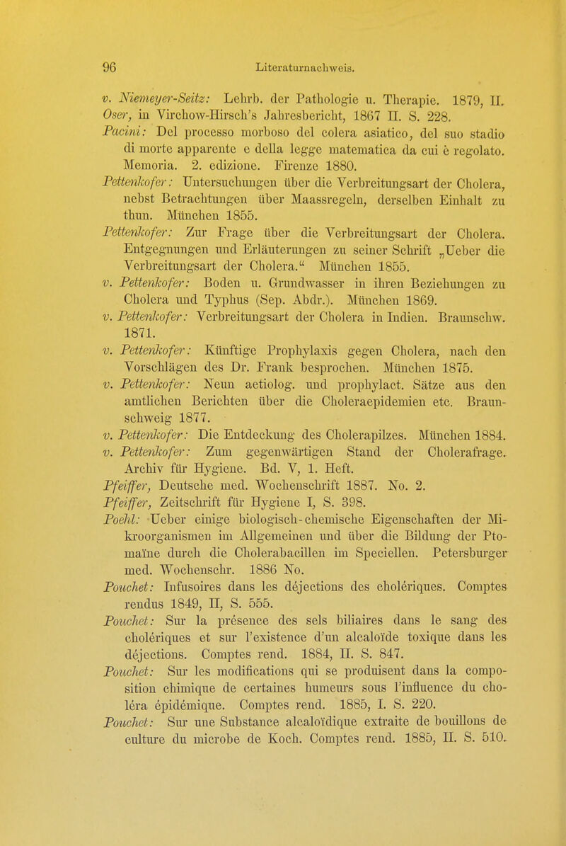 V. Niemeyer-Seitz: Lelirb. der Pathologie u. Therapie. 1879, IL Oser, in Virchow-Hirsch's Jahresbericht, 1867 II. S. 228. Facini: Del processo morboso del colera asiatico, del suo stadio di morte apparente c dcUa legge matematica da cui e regolato. Memoria. 2. edizione. Firenze 1880. PeÜenJwfer: Untersuchungen über die Verbreitungsart der Cholera, nebst Betrachtungen über Maassregeln, derselben Einhalt zu thun. München 1855. Pettenlwfer: Zur Frage über die Verbreitungsart der Cholera. Entgegnungen und Erläuterungen zu seiner Schrift „lieber die Verbreitungsart der Cholera. München 1855. V. Pettenkofer: Boden u. Grundwasser in ihren Beziehungen zu Cholera und Typhus (Sep. Abdr.). München 1869. V. Pettenlwfer: Verbreitungsart der Cholera in Indien. Braunschw. 1871. V. Peüeyikofer: Künftige Prophylaxis gegen Cholera, nach den Vorschlägen des Dr. Frank besprochen. München 1875. V. Pettenkofer: Neun aetiolog. und prophylact. Sätze aus den amtlichen Berichten über die Choleraepidemien etc. Braun- schweig 1877. V. Pettenkofer: Die Entdeckung des Cholerapilzes. München 1884. V. Pettenkofer: Zum gegenwärtigen Stand der Cholerafrage. Archiv für Hygiene. Bd. V, 1. Heft. Pfeiffer, Deutsche med. Wochenschrift 1887. No. 2. Pfeiffer, Zeitschi-ift für Hygiene I, S. 398. Poelil: lieber einige biologisch-chemische Eigenschaften der Mi- ki'oorganismen im Allgemeinen und über die Bildung der Pto- maine dm*ch die Cholerabacillen im Speciellen. Petersburger med. Wochenschr. 1886 No. Pouchet: Infusoires dans les dejections des choleriques. Comptes rendus 1849, H, S. 555. Pouchet: Sm* la presence des sels biliaires dans le sang des choleriques et sur l'existence d'un alcaloide toxique dans les dejections. Comptes rend. 1884, II. S. 847. Pouchet: Sur les modifications qui se produisent dans la compo- sition chimique de certaines humem'S sous l'influence du Cho- lera epidemique. Comptes rend. 1885, I. S. 220. Pouchet: Sm* une Substance alcalo'idique extraite de bouillons de culture du microbe de Koch. Comptes rend. 1885, II. S. 510.