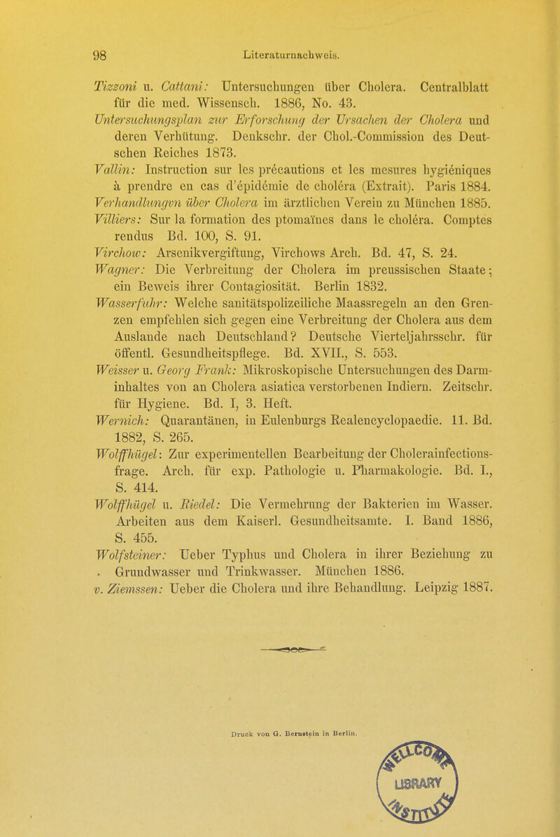 Tizzoni u. Cattani: Untersuchungen über Cholera. Centralblatt für die med. Wissensch. 1886, No. 43. Unter suchung sx^lan zur Ei'forsckung der Ursachen der Cholera und deren Verhütung. Denkschr. der Chol.-Commission des Deut- schen Reiches 1873. Valiin: Instruction sur les precautions et les mesures hygieniques ä prendre en cas d'epidemie de cholera (Extrait). Paris 1884. Verhandkmgvn über Cholera im ärztlichen Verein zu München 1885. Vüliers: Sur la formation des ptomai'nes dans le cholera. Comptes rendus Bd. 100, S. 91. Virchow: Arscnikvergiftung, Virchows Arch. Bd. 47, S. 24. Wagner: Die Verbreitung der Cholera im preussischen Staate; ein Beweis ihrer Contagiosität. Berlin 1832. Wasserfuhr: Welche sanitätspolizeiliche Maassregeln an den Gren- zen empfehlen sich gegen eine Verbreitung der Cholera aus dem Auslande nach Deutschland? Deutsche Viertel)ahrsschr. für öffentl. Gesundheitspflege. Bd. XVII., S. 553. Weisser u. Georg Frank: Mikroskopische Untersuchungen des Darm- inhaltes von an Cholera asiatica verstorbenen Indiern. Zeitschr. für Hygiene. Bd. I, 3. Heft. Wernich: Quarantänen, in Eulenburgs Realencyclopaedie. 11. Bd. 1882, S. 265. Wolffhiigel: Zur experimentellen Bearbeitung der Cholerainfectious- frage. Ai'ch. für exp. Pathologie u. Pharmakologie. Bd. I., S. 414. Wolffhiigel u. Biedel: Die Vermehrung der Bakterien im Wasser. Arbeiten aus dem Kaiserl. Gesundheitsamte. I. Band 1886, S. 455. Wolf Steiner: Ueber Typhus und Cholera in ihrer Beziehung zu . Grundwasser und Trinkwasser. München 1886. V. Ziemssen: Ueber die Cholera und ihre Behandlung. Leipzig 1887. Druck von G. Bernotein in Berlin.