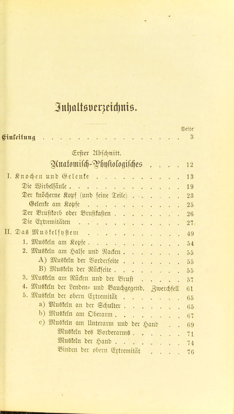 Seite fittfetfuitß 3 (Erfter 2lbfcfc>nttt. ^uafomifdi-^fiDCtofoaifdjes .... 12 I. Änodjcn unb ©etenfe 13 Sie SBirbeifäute 19 ©er fnödjerne Sopf (unb feine Seile) 23 (Menfe am topfe 25 Ser S9ratffor6 ober «ruftfaften 26 Sie (Extremitäten 27 II. Sa8 aJcu§reiföftem 49 1. SDiuSfeln am topfe 54 2. WnSMn am §atfe unb SRaäen 55 A) SDhiSfeln ber SJorberfeite 55 B) STCuSfeln ber 9?üdfeite 55 3. SDcuSMn am SKücfen unb ber «ruft 57 4. SJtuSMn ber ?enben= unb SBaud&geaenb. ^rüerdjfetf 61 5. SDfugfetn ber okrn (Extremität 65 a) SKuSletn an ber ©dmlter 65 b) SJcuSfeln am Oberarm 67 c) SWußfetn am Unterarm unb ber §anb . . 69 ÜJfugfetn be« SSorberarmS 71 2J?u8Mn ber §anb 74 53inbcn ber okrn (Extremität .... 76