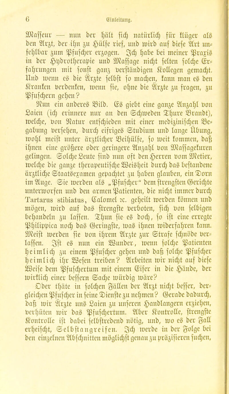 £DJaffeur — nun ber Ijcilt fiet) natürlid) für flüger afö ben Slrjt, ber Um p £ütfe rief, unb tuirb auf biefe 2trt un= fe^IBar §um Sßfufdjer erlogen. $cfj fjabe bei meiner fragte in ber |jt)brotf)erapie unb Staffage nicfjt feiten foldje (Sr= fafjrungen mit fonft ganj berftänbigen Kollegen gemaerjt. Hub menn e§ bie Sir^te felbft fo mad)en, fann man e§ ben Fronten berbenfen, menn fie, ofjne bie Strjte gu fragen, §u ^fufcfjern gefjen ? 9?un ein anbere§ 93i£b. (£§ giebt eine ganje Stn^afd bon Säten (idj erinnere nur an ben ©djmeben Sfjure 23ranbt), metdje, bon 9?atur entfctjieben mit einer mebijinifcEjen 53e= gatmng berfeljen, burefj eifriges» ©tubium unb lange Übung, mofjt meift unter ärjtücfjer S3eifjütfe, fo meit fommen, bafi ifjnen eine größere ober geringere Slnjafjl bon Sftaffagefuren gelingen. (Solct)e ßeute finb nun oft ben^jerren bom Getier, Ibeldje bie gan^e tfjerabeutifdjeSBeiSfjeit buret) ba§ beftanbenc ärätlidje Staatsexamen gepachtet fjaben glauben, ein®orn imSIuge. ©ie merben at§ „$fufcfjer bem ftrengften ©eridjte unterworfen unb ben armen Patienten, bie nidjt immer burd) Tartarus stibiatus, Kalomet it. gefjeilt roerben tonnen unb mögen, mirb auf ba§ ftrengfte berboten, fid) bon felbigen befjanbeln 5U laffen. £Ejun fie e§ bod), fo ift eine erregte ^fnlippica nod) ba§ ©eringfte, ma§ ilmen miberfatjren tanu. ÜDceift merben fie bon ifjrem Slrjte gur ©träfe fdmöbe ber= laffen. ^ft e§ nun ein Söunber, menn folcbje Patienten fjeimlid) §u einem ^fufdjer gefjen unb bafj fofdje ^Sfufdjer r;eimIictj ifjr SSefen treiben? Sfrbeiten mir nidjt auf biefe SSeife bem ^ßfufd)ertum mit einem ©ifer in bie £änbe, ber loirfüd) einer beffern ©adje mürbig märe? Ober rfjäte in folgen gälten ber Sfrjt uidjt beffer, bcr= gleidjen 5pfufd)er in feine ©ienfte 51t nefjmen? ©crabe babnrdj, bafj mir Strafe un§ Saien 51t unferen |>anblangern cr^iefjen, berfjüten mir ba§ ^fufd)crtum. 5fber Kontrolle, ftrengfte Kontrolle ift babei fetbftrebcnb nötig, unb, mo e§ ber galt erfjeifdjt, ©efbftangreifen. $d) merbc in ber golge bei ben einjefnen Slbfdjnitten iuöglid)ft genau 311 prämieren fndjen,