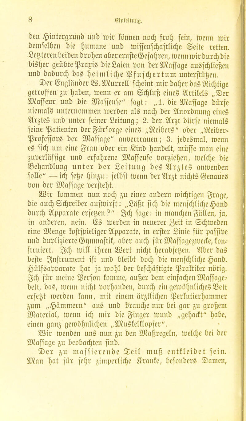s beu £intergrunb unb mir fönnen nodt) frob, fein, tr-enn toit bemfelben bie tutmane unb miffenfdjaftticfie (Seite retten. Setjterenbeiben brofjen aberernfte®efafjren, mennroirburdjbie biSfjer geübte $raxj§ bieSaien bon beräfiaffage augfdjliefjen nnb baburd) baSljeimlidje^fufdjertum unterftü^en. ©er ©ngtänber SS. Wluxxett fdjeint mir baljer ba§ fRid^ttge getroffen tjaben, menn er am ©djlufj eine§ 5trtifel§ „©er SJkffcur unb bie $ü?affeufe fagt: „1. bie Staffage bürfe niemals unternommen ir-erben al§> nadj ber Stnorbnung eine§ Slr^teS unb unter feiner Seitung; 2. ber SIrgt bürfe niemals feine Patienten bergürforge eine§ „D?eiber§ ober „üieiber- $rofeffor§ ber Söhffage anvertrauen; 3. jebeSmat, menn e§ fidj um eine grau ober ein ®inb Ijanbelt, müffe man eine juberläffige unb erfahrene Ü0£affeufe rjorgietjen, toeldje bie 33et)anblung unter ber Seitung be§ SCr§te§ anlnenben folle —icrj fe£e t)in§u: fetbft menn berSIrjt nidjt§ ©enaueä bon ber Staffage berftefjt. 2Sir fommen nun nodj §u einer anbern liiidjtigen grage, bie aud) ©djreiber auftnirft: „Säfät fidj bie mcnfdjtidje §anb burdj Apparate erfe^en? gd) fage: in mandjen gälten, ja, in anberen, nein. (£3 merben in neuerer &e\t in ©djiueben eine SJienge foftfpieliger Apparate, in erfter Sinie für paffiüe unb buptijierte ©immaftif, aber and) für SJiaffagejmetfe, f'on= ftruiert. ^dj rt>iff iljren SBert nidjt tjerabfetjen. Slber ba§ befte ^ufirument ift unb bleibt bod) bie menfdjlidje ipanb. £jülf§apparate Ijat ja moljl ber befdjäftigte Sßraltüer nötig. Igdj für meine ^erfon t'omme, auf^er bem einfnctjen SO^ciffagc= bett, ba§, tr-enn nidjt borfjanben, burdj eingemöfjnUdjcSSiett erfet^t loerbett fann, mit einem ärätlidjen ^erfutierfjammcr gum „Lämmern ait§ unb braudje nur bei gar ju großem Sttaterial, menn idj mir bie ginger luunb „gefiocft fjabe, einen gan§ geiuöljnlidjen „SftuSfelftopfer. SBir menben un§ nun 31t bcn SDfafjrcgctn, luetctjc bei ber Staffage ju beobadjten finb. ©er §u maffierenbe Seit mit [3 entlteibet fein. Tlan Ijat für fefjr jimpcrlidje Traufe, befonberS ©amen,