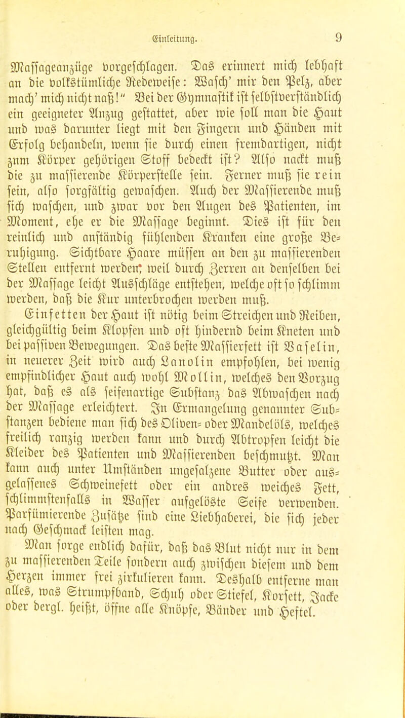 99?affaGeat'äÜ9e öorgefdEjtagen. ®a§ erinnert micf) lebfjaft an bie boIf§tümtid)e 9}ebcmeife: SSafcf)' mir ben $el§, aber ntncty mid) nid)t nafj! Set ber ©tymnaftif ift felbftöerflänbtic^ ein geeigneter Sfnjug gemattet, aber roie fotC man bie £jaut nnb roa§ barunter liegt mit ben gingern unb £jänben mit (Srfolg befjanbeln, roenn fie burcfj einen frembartigen, nidjt §nm Körper gehörigen ©toff bebecft ift? Sllfo nacft mufj bie 511 maffierenbe ®örperftette fein, gerner mufj fie rein fein, atfo forgfältig gemafdjen. 2(ud) ber SJfaffierenbe mu| fid) mafdjen, unb 5tt>ar bor ben 2lugen be§ Patienten, im ÜOJoment, efje er bie üölaffage beginnt. ®ie§ ift für ben reinlicf) unb anftänbig füfjlenben tränten eine grofce 23e* ruljigung. ©idjtbare §aare müffen an ben ju maffierenben (Stetten entfernt roerben* med burcf) 3erren an benfetben bei ber 3)caffage leicfjt Slu§fct)Iäge entftefjen, roetdje oft fo fdjtimm roerben, bafj bie ®ur unterbrochen werben mu|. (Sinfetten ber^aut ift nötig beim Streichen unb Reiben, gleichgültig beim Klopfen unb oft fjinbernb beim kneten unb bei paffiben Seroegungen. ©a§befteSRaffierfett ift S3afelin, in neuerer $eit wirb aucfj Sonolin empfohlen, bei tuenig empfinblicber £aut and) roof)I SKollin, roe!d)e§ benSSorjug fjat, baf; e§ at§ feifenartige ©ubftan5 ba§ Slbttmfdjen nad) ber SDcaffage erleichtert. $n ©rmangetung genannter ©ub= ftanjen bebiene man fid) be§Dliben= ober SDcanbetölS, roeld)e§ freiüd) ranjig merbcn fann unb burd) Abtropfen teid)t bie Kleiber be§ Patienten unb SDiaffterenben befdjmuijt. ättan fann aud) unter Umftänben ungefaljene SSutter ober au§= gelaffene§ ©djroeinefett ober ein anbre§ meicbeS gett, fd)limmftenfatt§ in SBaffer aufgelöste ©eife bermenben. Sßarfümierenbe ^nfcitje finb eine Siebbaberei, bie fid) jeber nad) ®efd)mad teiften mag. ä)ian forge enbtidj bafür, bafe ba§ 93tut nidjt nur in bem ju maffierenben £eile fonbern aud) äiiüfdjen biefem unb bem ^erjen immer frei jirfulierert fann. ®e§r)alb entferne mau attc§, ma§ ©trumpfbanb, ©d)id) ober ©tiefet, ®orfett, 3ad'e ober bergt. Ijeifjt, öffne alte knöpfe, Sänber unb £eftel