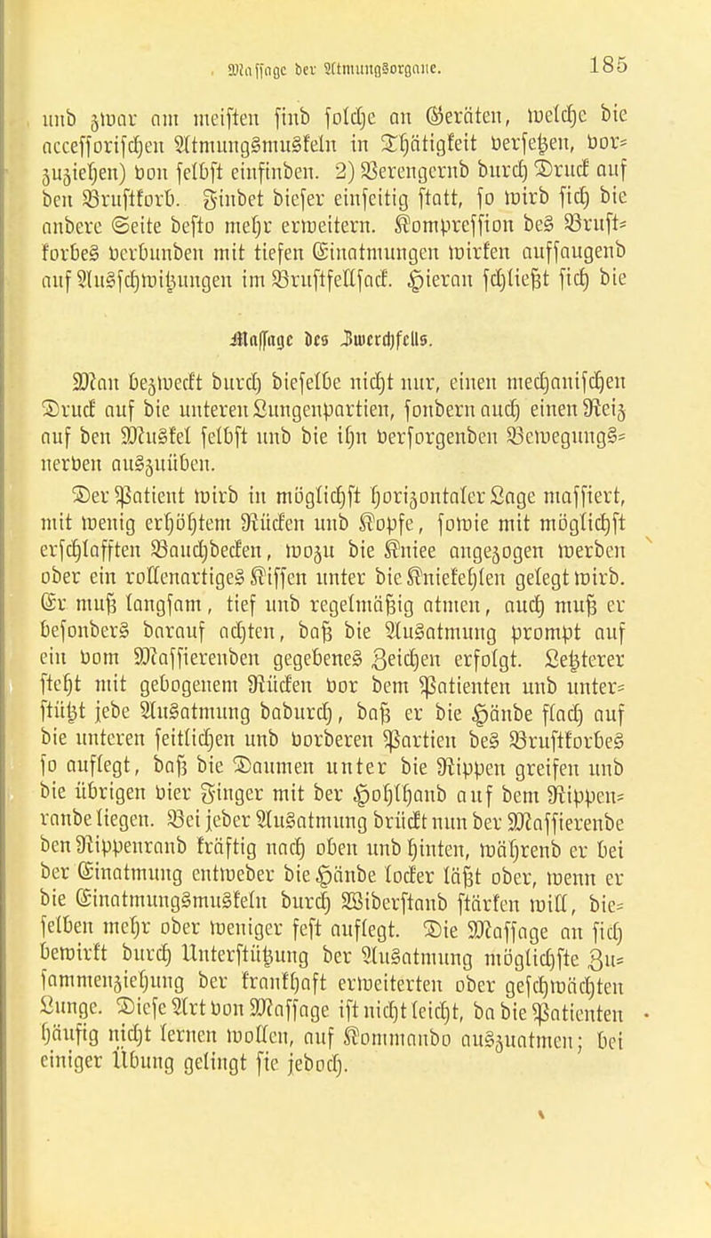 Hin ffngc bev 2(tmung§orgniie. unb tfüQit am meifien finb foldje an Geräten, luetc^e bie accefforifdjen 2ltmung§mu§Mn in Sfjötigteit berfetjen, bor* 5UäieI;en) bon felbft einfinben. 2) SSerengernb burd) 2)rucr auf beit Sßruftforb. ginbet biefer einfeitig ftatt, fo roirb fid) bie anbere «Seite befto mel)r erweitern. ®ompreffion be§ Sßruft* forbe§ berbunben mit tiefen Einatmungen mirfen auffaugenb auf 2ht§fcf)mitumgen im SBruftfeKfad. hieran fdjließt fid) bie Jlaflfitgc ics Jiücrd)fclls. 9J?an bejmed't burd) biefelbe nicfjt nur, einen mecCjanifcfjen ®rud auf bie unteren Sungenpartien, fonbernaud) einen 9ieij auf ben 9#u§fel felbft unb bie tfjn berforgenben Sßemegung^ nerben auSjuüben. ®er Patient roirb in mögtictjft fjorijontaterSage mafftert, mit menig erl)öfjtem dürfen unb ®opfe, fomie mit möglidjft erfddafften 93aud)beden, mo^u bie ®niee angesogen roerben ober ein roffenartigeS Riffen unter bie ®niefe£)(en gelegt roirb. Er muß langfam, tief unb regelmäßig atmen, oud) muß er befonberS barauf adjten, baß bie 2lu§atmung prompt auf ein bom SDiaffiereuben gegebenes ßeidjen erfolgt. Setjterer ftefjt mit gebogenem Üiüden bor bem Patienten unb unter* fKtfct jebe StuSatmung baburef), baß er bie §änbe ftad) auf bie unteren feididjen unb borberen Partien be§ 93ruftforbe§ fo auflegt, baß bie Baumen unter bie kippen greifen unb bie übrigen bier gtnger mit ber #of)fljanb auf bem 9tippem= ranbe liegen. Söet jeber Ausatmung brüdt nun ber Sftaffierenbe ben ^ippenranb fräftig nad) oben unb fnnten, roäljrenb er bei ber Einatmung entmeber bie^änbe loder läßt ober, roenn er bie Einatmung§mu§Mn bureb, SBiberftanb ftärfen roitt, bie= felben me^r ober tueniger feft auflegt. Sie Staffage au fid) bemirft burd) Uuterftüjjung ber 2lu§atmung möglid)fte Qu* famntensiebung ber franft)aft erweiterten ober gefd)roäd)ten Üunge. 2)icfe2lrtbon9J?affage iftnid)tleid)t, ba bie Patienten fjäufig nidjt fernen motten, auf ^ommanbo au^uatmen; bei einiger Übung gelingt fie jebodj.
