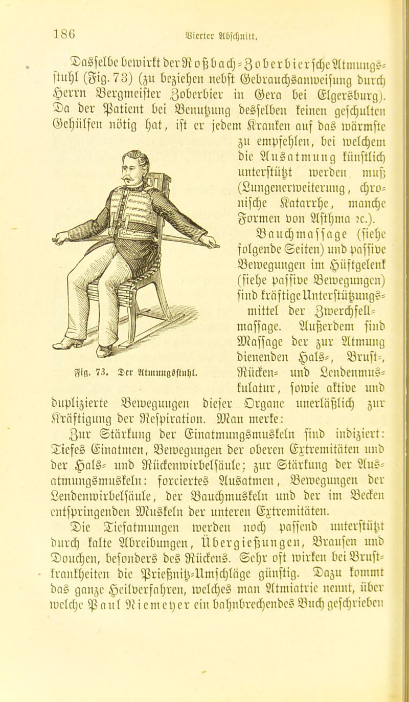 SaSfetbe befoirft ber 9t o fj 0 o dj »3 o 0 er 6 i er fdjetttmimg&t ftuljt (gig. 78) (ju begießen nebfi ©ebraudjSanmeifung bind) §errn SBergmeifter Soberbier in (Sera bei Elgersburg). ®a ber «ßattent ttei SBenufeung begfelbeu feinen gefdjutten ©eptfen nötig Bat, ift er jebem Kranfen auf ba§ toärmfte bupligierte Söemegungen biefer Drganc unerläfjlid^ jur Kräftigung ber 9?efpiration. SD?an merfe: ßur ©tärfuug ber (£inotmung§mu§Mn finb tnbi^iert: SiefeS ©mahnen, ^Bewegungen ber oberen ©xtremüftten unb ber $at§- unb 9?üd'enmirbelfäule; §ur ©tärfuug ber 3bi§= atmungSmuSfeln: forciertes StuSatmen, ^Bewegungen ber Senbemuirbelfäute, ber 5Baucfjmu§feln unb ber im SBctfcn entfpringenben SDfrtSfeln ber unteren (Srfretnitäten. ®ie SEiefarmungen werben nod) paffenb uuterftüfct burd) falte Abreibungen, Übergießungen, ©raufen unb ©oudjeii, befonberS be§ 9?üden§. ©efjr oft Wtrlen bei SBruft* franft)eitcn bic ^rief3nij3=Umfd)lägc güuftig. S)aju (ommt ba§ gan^e £jcilöerfaf)ren, Weldjeg man Atmiatrie nennt, über weldje Sßnul Sfttemetjer ein batmbrcdjcnbcS SSudj getrieben ju empfehlen, bei meldjem bie 51u§atmung fünftlid) unterftüj3t »erben mufj (Sungenerweiterung, djro= nifcfje Katarrfje, niancfjc formen oon Slftfjma ?c.). g-ifl. 73. 2>er «tmiiugflftu&l. SBaudpnaffage (fiefje folgenbe (Seiten) unb poffiue ^Bewegungen im ^üftgelenf (fiefje paffioe ^Bewegungen) finb fräfttgeUnterftü|ung§s mittel ber 3^erd)feÜ= maffage. Slufjerbem finb 9)iaffage ber jur Atmung bienenben £jal§=, $Bruft=, 9tüden= unb £enbenmu§= fulatur, fowie affine unb