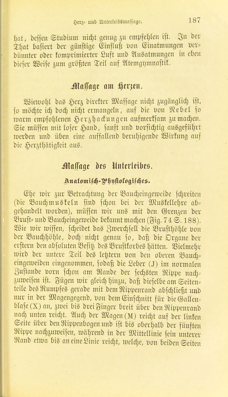 §ei'ä= unb UutevteibSmnfingc. f)at, beffen ©tubium nid)t genug 51t empfehlen tft Sit bev Z\)at baftert ber günftige Ginflufj Don Einatmungen ber* bünnter ober fomprimierter Suft unb 3lu§ntmungen in eben biefer SBeife jum größten Seit auf 2(tetngl)mnafttf. Jjlitflttge am iSjcrjcn. Söiemobl ba§ £er§ birefter SWaffage nidjt augänglidj tft, fo möchte id) bod) nid)t ermangeln, auf bie bon «JJebel fo marm empfohlenen ^ergt)ac£itngen aufmerffam §u madjeu. ©ie muffen mit lofer £jaub, fanft unb borfid)tig ausgeführt merben unb üben eine auffaffenb berutjigenbe SBirfung auf bie §er5t'f)ätigf'eit au§. Jtaflagc iies Mutcrleibrs. Jtttafomtfdj-^jtyftofoötfdjcs. ©tje mir §ur Q3etrad)tung ber 33aud)eiugemeibe fdjreiten (bie S3aucf)mu§feln ftnb fdjou bei ber SDZuSfellehre ab= ge'hanbelt morben), müffen mir un§ mit ben ©renken ber Krufts unb 23aud)eingemeibe befaunt machen (gig. 74 ©. 188). SSie mir miffen, fdjeibet ba§ ,8roerd)feff bie $8ruftt)öhte bou ber 5ßaud)höf)te, bocf) nicht genau fo, bafj bie Organe ber erftern ben abführten Sßefitj be§ SBruftforbeS hätten. SJielmeljr mirb ber untere Seil be§ le^tern bon ben oberen 23aucf)= eingemeiben eingenommen, fobaft bie Seber (J) im normalen ßuftanbe born fdjon am fftanbe ber fedjSten Ütippe nadt> 5umeifen tft. gügen mir gleich, tunju, ba£ btefelbe am ©eiten* teile be§ 9tumpfe§ gerabe mit bem 9rippenranb abfchtiefrt unb nur in ber äRagengegenb, bon bem ©infdjnitt für bie ©äffen* Wafe (X) an, jmei bi§ brei ginger breit über ben 9iippenranb nad) unten reid)t. Sludj ber «Otogen (M) reidrt auf ber tinfen ©eite über benSRippenbogenuitb ift bi§ oberhalb ber fünften flippe nachättmeifen, mährenb in ber Mittellinie fein unterer FJtanb etma bi§ an eine State reidjt, mctdjc, bon Betben Seiten