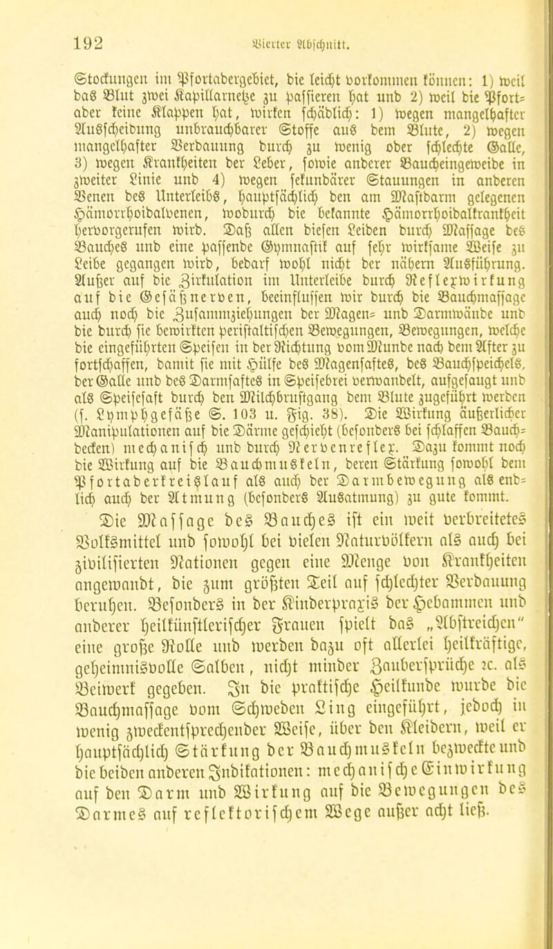 ©totfungen im ^fortabergebiet, bie leidjt borfommeu fönnen: 1 j rocd ba§ SBtut stoei Äabiuarneije 31t bafficren l;at unb 2) meil bie <ßfort= aber feine Etappen I;at, hülfen fd)äblid): 1) wegen mangelhafter 3lu8fReibung unbrauchbarer ©toffe au8 bem S3lute, 2) loegen mangelhafter SSerbauung burd) 3U wenig ober fdjledjte ©alle, 3) wegen Äranffjeiten ber Seber, fowie anberer SBaucfjeingeWeibe in jroetter Sinie unb 4) Wegen fefunbärer ©tauungen in anberen SSenen be8 Unterleibs, l)aubtfäd)lid) ben am 2ftaftbarm gelegenen ^ämonhoibaltoenen, woburdj bie befannte £ämorrl)oibalfranfheit hervorgerufen wirb. Saft aßen biefen Seiben burd) SWaffage be6 33aud)e8 unb eine üaffenbe ©»mnaftif auf fel)r wirffame Söetfe gu Seibe gegangen Wirb, bebarf Wohl nid)t ber nähern Stabführung. Slufeer auf bie 3^futötion im Unterteile burd) 9ieflerWirfung auf bie @efäf3nerben, beeinfluffen Wir burd) bie SBauajmaffage aud) nod) bie 3ufCimm3^ungert ber ÜUcagen^ unb SDarmwänbe unb bie burd) fie bewirften toeriftaltifdjen Bewegungen, Bewegungen, weldje bie eingeführten ©Reifen in ber Dichtung bom 3)cunbe nad) bemSifterju fortfd)affen, bamit fie mit £ütfe be8 SDiagenfafteS, be§ 3Saud)fpeidjel§, ber ©alle unb be8 S)armfafte§ in ©fceifebrei bermanbett, aufgefaugt unb at§ ©beifefaft burd) ben SDtildjbruftgang bem Blute gugefüljrt werben (f. Sbmbhgefäfje ©. 103 u. gig. 38). Sie Sßirfung äufeertirber 2)canibutationen auf bie ©arme gefd)iet)t (befcmberS bei fd)laffen Baua> beden) med)anifd) unb burd) Dcerbenrefter. ©aju lommt nod) bie SBirfung auf bie Baud)tnu6f ein, beren ©tärrung fowobt bem *ßfortaberf reistauf als aud) ber Darmbewegung als enb= lid) aud) ber Sttmung (bcfonberS 2lu§atmung) ju gute fommt. ®ie 93? af jage be§ 93aud)e§ ift ein roeit öerbreitetc§ ^olfSmitte! unb forrjot)! bei ütelen SRaturbötfern al§ aud) bei girjüifterten Nationen gegen eine Selige uon ®ranfl)eiteu angeromibt, bie §um größten Seil auf fdjledjter Serbauung berufen. Söefonber§ in ber ®inberprarj§ ber £>ebammen unb anberer ^eitfünftlerifdjer grauen fpiett ba§ „2t6ftreidjen eine grofee Stolle uub werben baju oft allerlei Ijeilf'räftigc, ger)etinni§üotte ©alben, ntc£)t minber gauberfprüdje :c. al§ Seiluerf gegeben. 3n bie praftifdje §eüfunbe tourbe bie $Baud)maffage Dom ©ctjraeben Sing eingeführt, jebod) in ir-enig sroedentfpredjeuber Söeife, über ben Leibern, toeit er l)auptfäd)lid) ©tärfung ber SöaudjmuSfeln bcjmedtcunb biebeiben anberen ^nbifationen: m e d) a u i f d) c (51 u nnr f'ung auf ben ©arm unb SBirfung auf bie Eeiucgungen be§ ®arme§ auf refleftortfdjem Söege aujjcr adjt liefe.