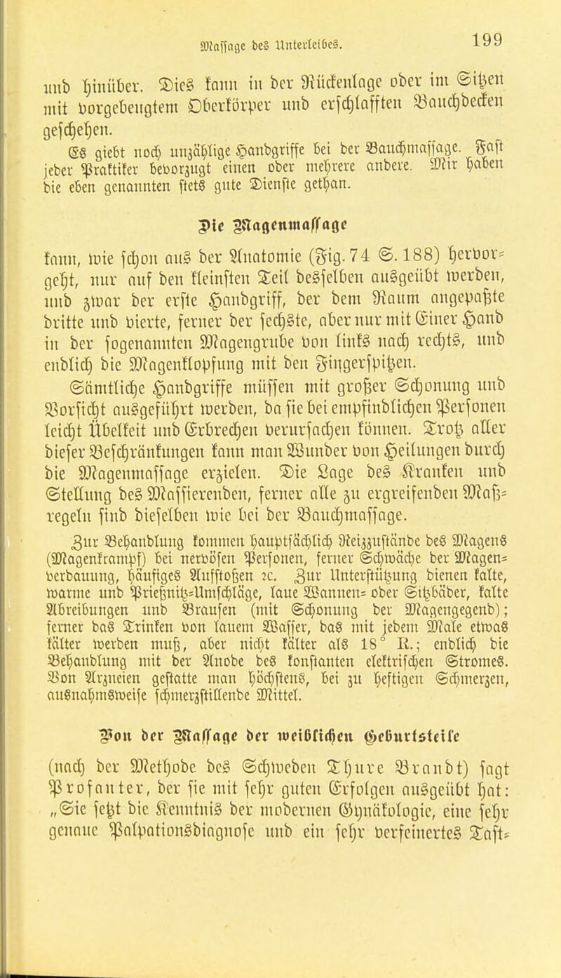 SOiciffnflc bcä llntcrtciOcä. unb Inmtber. ®ie§ larai in ber SRücfenlage ober im Stiert mit borgebeugtem Oberlinner unb erfc£>tafften Saudjbecfen gefdjefjen. ©6 gicbt nocb uitsät?tige £anbgriffe Bei bei §Bau$ma|fage %a\t jebcv «ßrafttfer beborjugt einen ober mehrere anbere. iüftr yabm bic eben genannten ftet« gute ©ienfie getban. form, wie fdjou aus ber Stuatomie (gig.74 @. 188) Verbot* get)t, nur auf ben fteirtften Steil begfelOen ausgeübt werben, nnb jWar ber erfle $aubgriff, ber bem 9taum angepaßte britte unb bierte, ferner ber fechte, aber nur mitGciner £>anb in ber fogenannten ÜD?ageugrube bau Iinf§ nad) red)t§, unb enblicf) bie SDIagenflopfung mit ben öingerfptfcen. ©ämtlidje ^anbgriffe müffen mit großer ©djonung unb 33orfi<|t ausgeführt werben, ba fie bei empfinbiictjen ^erf oneu leidjt Übelfeit unb (Srbredjen berurfadjen fönnen. £rofc aller biefer S3efdjränfungen fann man Söunber bon Leitungen burdj bie SDfagemuaffage erzielen. ®ie Sage be§ tränten unb «Stellung be§ SDcaffierenben, ferner alte 51t ergreifenben 9Jcaf3= regeln finb biefelben wie bei ber SBoudjmaffage. 3ur S3ebanbtung fommen f)aubtfäd)ttcf; Dtei^uftcinbe be§ 2JJagen6 (SJiagenframpf) bei netböfen ^ßerfonen, ferner ©cb>äcbe ber SRagen- berbauung, bäufigeß Slufftoßen 2c. 3UI' Unterftü^ung bienen fafte, toarine unb ^riefnil^Umfcbläge, taue Sßanuen= ober ©tljbä'ber, fatte Abreibungen unb SBraufen (mit ©ebonung ber äJfagengegenb); ferner ba§ Stinten bon lauem SBaffer, ba6 mit jebem ÜMate etroaß f'ättcr »erben mufi, aber nid)t fälter al8 18° E.; enblicf) bie 23ef)aubtung mit ber Stuobe be8 fonftanten eleftrifdjen ©tromeS. 35on Strmeien geftatte man f;öcbften§, bei 31t heftigen ©cfnnerjen, auSnabmßroeife fdjmerjfliflenbe bittet. IJJou bev pciffafle ber wetßfidjen (S>eluttf steife (nadj ber ÜDfettjobe bc§ ©d) Weben SCIjure 33raubt) fagt Sßrofauter, ber fie mit fefjr guten (Srfotgen ausgeübt Twt: „«Sie jefct bic Kenntnis ber mobernen ©tjuäfotogie, eine feljr genaue SßaipationSbiaguofc unb ein fetjr berfeinerte§ £aft*