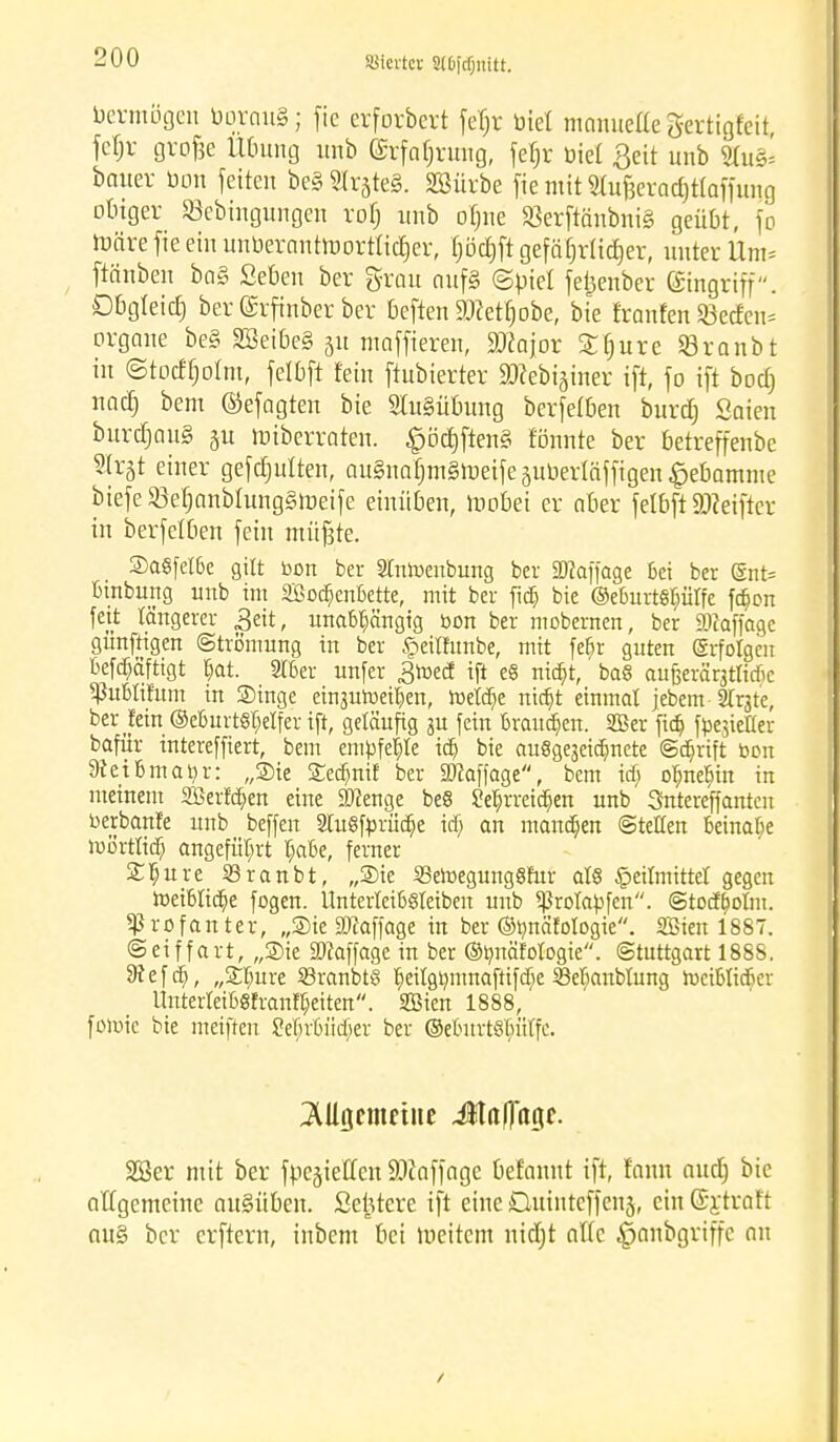 hievtet Slbfdjuftt. Vermögen bqwmS; fic erforbert fefjr biet manuelle gertigfeit fcfjr grofee Übung unb (Srfafjrung, fe^r biet Seit unb 9lu& bmter bon feiten be§ ^r§teg. SBürbe fic mit Stu^erac^tfaffuiig obiger Söebingungen rof; unb ofjne Söerftänbniö geübt, fo bJärefieeinunbernnhnortticfier, (jöcfjft gefährlicher, unter Um* ftänben bo§ Seben ber grau nufs (Spiel fetjenber Eingriff. Dbgteicl) ber ©rfinber ber beften HRefljjobe, bie franfen Q3ecfeu= organe be§ SBetbeS 51t maffieren, Sftqor £fure Sranbt in ©tocffjolnt, felbft fein ftubierter ajfebijüier ift, fo ift boeb nadj bem ©efagten bie 9Iu§übung berfetben burdj Strien burdjauS §u nriberraten. £öct)ften§ tonnte ber betreffenbc Slrgt einer gefdjulten, au§naf)m§n3eifeäubertäffigen£ebamme biefe2M;anbtung§iüeife einüben, mobei er ober felbft Sßeiftcv in berfetben fein müßte. Sa8fel6e gilt bon ber Stnroenbung ber Staffage Sei ber (Snt= Binbung unb im SßocSenBette, mit ber ftdt) bie ©eBurtetjütfe fc&on feit längerer 3eit, unabhängig bon ber mobernen, ber iWaffage günftigen Strömung in ber §eilfunbe, mit fefjr guten erfolgen Befcfiäftigt Bat. Süßer unfer JJtoed ift e§ nia)t, ba8 aujjeräqtlicfic SßuBIifum in Singe einjuroeißen, roetdje ntajt einmal jebem-Strjte, ber jein (3eBurt8tjeIfer ift, geläufig ju fein Brausen. Süßer fta? fbe$ieHer bafür intereffiert, bem empfehle icf) bie auSgeaeidmete ©djrift bon SRetBma^r: „Sie SecBnir ber Staffage, bem idj oBneBin in meinem 2ßertd)en eine 9)?enge be§ SeBrreic&en unb Sntereffantcn berbante unb beffen StuSfbrücfie icf) an manchen ©teilen Bcinaße iußrtltcB angeführt BaBe, ferner SBure 23ranbt, „Sie SSeroegungöftxr als Heilmittel gegen roeiBtic&e fogen. UnterleiBSteiben unb ^rolabfen. ©toetfoun. profanier, „Sie Staffage in ber ©bnäfologie. SBten 1887. ©eiffart, „Sie SOfaffage in ber ©rmäfotogie. Stuttgart 1888. 9f ef dt), „STmre 23ranbt§ B^itgtmmaftifcBe 23ef)anblung roeiBtidjer UuterteiBStrantßeiten. SBien 1888, foroic bie meiften SeBrBücSer ber ©eBnrtSfutCfc. Mijcmetne Jla|]agf. 2Ber mit ber fpegieffen üöfaffage befannt ift, fann nuefj bie allgemeine ausüben. Seiricre ift eine Duinteffenj, ein ©ytraft au§ ber erftern, inbem bei weitem nicfjt alte ^anbgriffe an