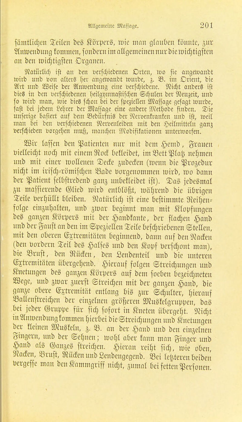 fämtlicfjen Seilen be§ ®örper§, mie man glauben fönnte, §ur Stnroenbung fommen, f onbeni im allgemeinen nur bie roicfjtigften an bcn micfjtigften Organen. S^atiirlicfj ift an ben bevfdnebenen Drten, iv>o fie angetoanbt lotrb unb bon alters Ijer angeroanbt tonnte, 3. 33. im Drient, bie 2frt nnb SBetfe ber -StniDenbung eine betriebene. Wit^t anberg ift bieS in ben berfdjieberten T;eitgt^mnaftt[d)en ©deuten ber Sfteuaeit, unb fo roirb man, tote bieg fdjon bei ber fließen Staffage gefagt tonnte, fafi bei jebetn M;rer ber Staffage eine anbere S0Jetü)obe ftnben. Sie unfertge bafiert auf bem 33ebürfni8 ber 9?erüenfranf'ett unb ift, ix>eit man bei ben berfdjiiebenen 9?erbetttetben mit ben £>etimittetn ganj berfdt)ieben bürgeren muß, mannen SOiobiftfattonen unterworfen. SBtr laffen ben Patienten nur mit bem £jemb, grauen bielleidjt nodj mit einem 9t od; beffeibet, im Söett Paij nefjmen unb mit einer rbollenen £)ed'e gubeefen (roenn bie ißrojebur m'djt im irtfd)=römifct)en Sönbe borgenommen mirb, reo bann ber Patient fefbftrebenb gan§ unbefleibet ift). ®a§ jebe§mat 51t maffierenbe ©Heb mirb entblößt, mäfjrenb bie übrigen Seile berfjüttt bleiben. Sfcatflrltdj ift eine beftimmte Steifen* folge einjuljatten, unb jmar beginnt man mit JsHopfungen be§ gangen ®örper§ mit ber ^anbfante, ber flogen £anb unb ber Sauft an ben im ©pegieEen Seite befdjriebenen ©teilen, mit ben oberen ©jtremitäten beginnenb, bann auf ben Spaden (ben borbern Seil be§ $alfe§ unb ben ®opf berfdjont man), bie SBrufl, ben «Rüden, ben ßenbenteil unb bie unteren Extremitäten überget)enb. hierauf folgen ©tretdjungen unb Dettingen be§ ganzen Körpers auf bem foeben beseidjneten SSege, unb jtbar juerft ©treiben mit ber gangen §anb, bie gange obere (gj-tremität entlang bi§ gur ©cfjufter, herauf Menftreidjen ber eingefnen größeren SöhiSfefgruppen, ba§ bei jeber ®rupbe für fic£> fofort in kneten übergebt, 9?idjt tnStnmenbung fommen fnerbet bie@treidntngen unb ®netungen ber flehten 9ftu§feüi, g. an ber £anb unb ben etngelnen gmgern, unb ber ©einten; tbofjl aber fann man ginger unb £anb al§ ©ange§ ftreicfjen. hieran reift fidj, mie oben, Warfen, Sßruft, Stüden unb Senbengegenb. 23ei letzteren beiben bergeffe man ben Kammgriff nicfjt, gumat bei fetten ^erfonen