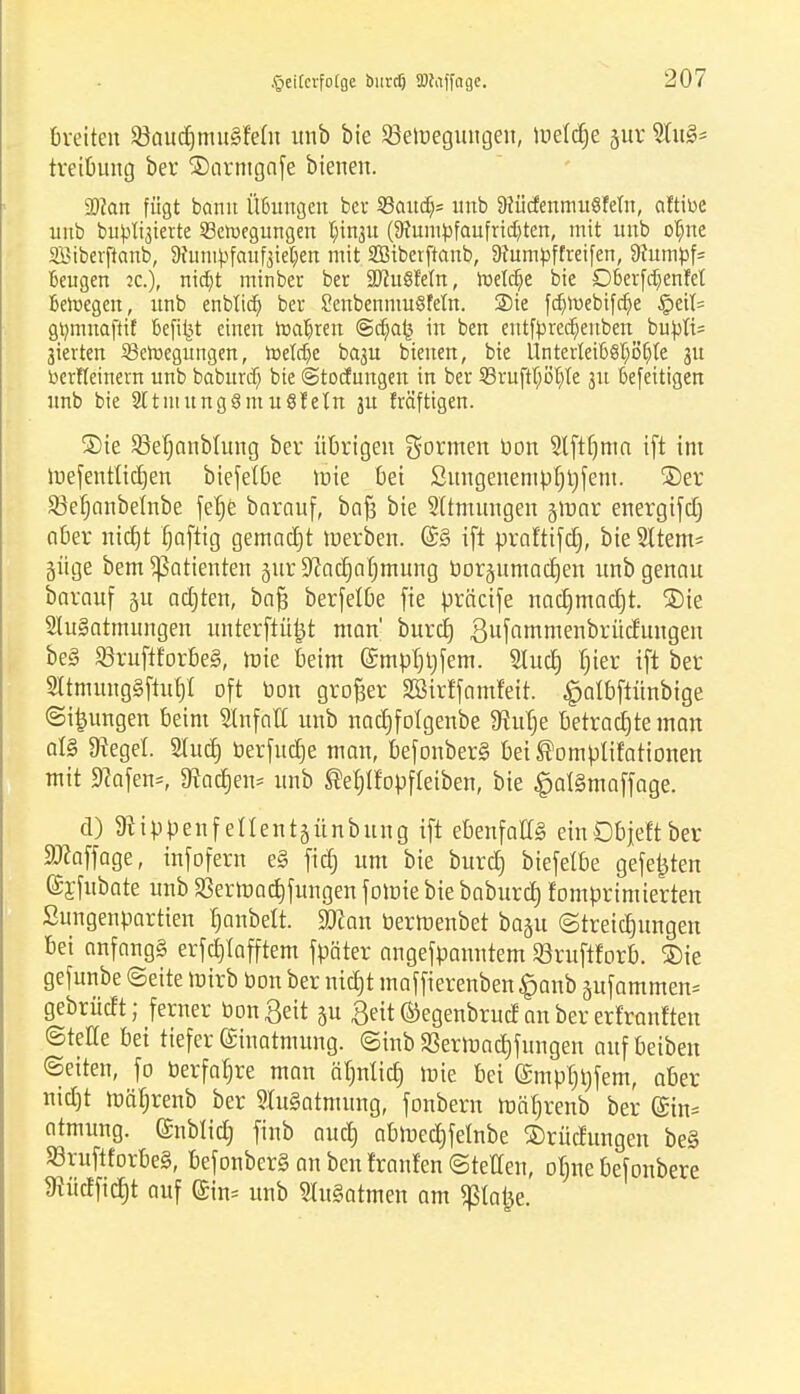 breiten SöaudjmuSfefit unb bie ^Bewegungen, tuetd^e jur 2Iug* treibung ber ®armgafe bienen. Man fügt bann Üßungen ber 33aud> unb SflücfenmuSfeln, aftibe unb bu^lijierte SBeroegungen ^tn3it (9?umbfaufrxc^ten, mit unb ol)ne SÖiberftanb, 9xumtofauf3tet;en mit SBiberftanb, §)fumpffreifen, 9iumpf= Beugen ia), nia)t minber ber äftuSfem, roetci)e bie D£>erfd)enM Belegen, unb enbtict) ber £enbemnu§fem. Sie frf)h)ebifct)e §ett= gi)mnaftif t-efibj einen rocujren @ct)a(3 in ben entfprecfjeuben bupfc 3ierten 23eroegungen, roeW)e baju bienen, bie Ilnterlei66l)öli>te 3U Derfteinern unb baburd) bie @tocfungen in ber 93ruftl)Bt)te 31t öefeitigen unb bie SttntungSmu Stein ju fräftigen. ®te SMjanbfung ber übrigen fernen Don Slfttjma ift int lue^entttctjen biefel&e tüte bei ßuugenempt)i)fem. ©er S3efjonbeInbe fefje barauf, baft bie SÜmungen gmnr energifd) aber nicfjt fjaftig gemadjt werben. (£§ ift praftifd), bieSltem= güge bem Patienten äur^ad)at)mung boräitmadjen unb genau barauf ju adjten, bafj berfelbe fie üräctfe nacfjmadjt. ®ie 2ht§atmungen unterftü^t man' burct) ßufammenbrüdungen be§ 83ruftforbe§, tx»te beim (Smpbtjfem. 2Iud) fjier ift ber 2ltmung§ftu£)i oft bon großer Sßirffamfeit. $atbftünbige Sulingen beim Slnfatl unb nadjfolgenbe 9tur)e betraute man al§ 9?egel. Stud) berfudje man, befonber§ bei ®omptifationen mit Sftafeno ^ad)en- unb ®el)tfopfleiben, bie £at§maffage. d) 3ftippenfenent§ünbung ift ebenfalls einObjeftber Staffage, infofern e§ fid) um bie burcl) biefetbe gefegten (Syfubate unb SSerroad)fungen fomie bie baburd} fomprimierten Sungenpartien tjanbett. Sftan bertüenbet ba§u Streicljungen bei onfangg erfctjlafftem fpäter angefpanntem Sßruftforb. ®ie gefunbe Seite wirb bon ber nid)t maffierenben £anb äufammen* gebrüdt; ferner bongeit ju £eit ©egenbrud an ber erfranften Steile bei tiefer Einatmung. Sinb SSerroadifungen aufbeiben «Seiten, fo üerfal)re man äl)ntid) mie bei (£mpl)i)fem, aber nid)t roäl)renb ber Ausatmung, fonbern roäbrenb ber (Sin* ntmung. (Snblid) finb aud) abft>ed)felnbe ©rüdungen be§ S3ruftforbe§, befonbcr§ an ben franfen Stetten, oljne befonbere $üdficf)t auf (£in= unb HuSatmen am ^latje.